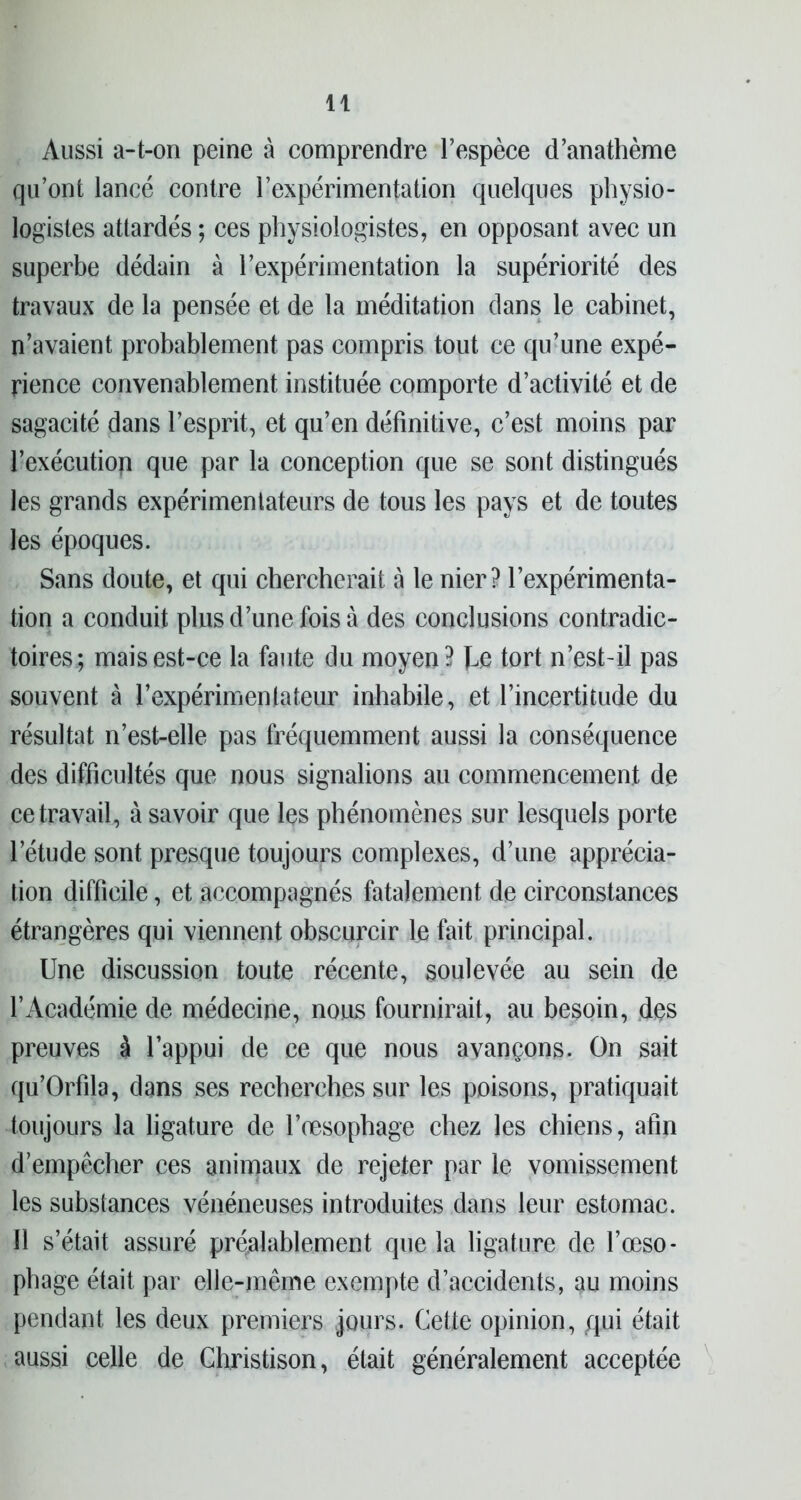 Aussi a-t-on peine à comprendre l’espèce d’anathème qu’ont lancé contre l’expérimentation quelques physio- logistes attardés ; ces physiologistes, en opposant avec un superbe dédain à l’expérimentation la supériorité des travaux de la pensée et de la méditation dans le cabinet, n’avaient probablement pas compris tout ce qu’une expé- rience convenablement instituée comporte d’activité et de sagacité dans l’esprit, et qu’en définitive, c’est moins par l’exécutiop que par la conception que se sont distingués les grands expérimentateurs de tous les pays et de toutes les époques. Sans doute, et qui chercherait à le nier? l’expérimenta- tion a conduit pins d’une fois à des conclusions contradic- toires; mais est-ce la faute du moyen? he tort n’est-il pas souvent à l’expérimenlateur inhabile, et l’incertitude du résultat n’est-elle pas fréquemment aussi la conséquence des difficultés que nous signalions au commencement de ce travail, à savoir que les phénomènes sur lesquels porte l’étude sont presque toujours complexes, d’une apprécia- tion difficile, et accompagnés fatalement de circonstances étrangères qui viennent obscurcir le fait principal. Une discussion toute récente, soulevée au sein de l’Académie de médecine, nous fournirait, au besoin, des preuves à l’appui de ce que nous avançons. On sait qu’Orfila, dans ses recherches sur les poisons, pratiquait toujours la ligature de l’oesophage chez les chiens, afin d’empêcher ces animaux de rejeter par le vomissement les substances vénéneuses introduites dans leur estomac. Il s’était assuré préalablement que la ligature de l’œso- phage était par elle-même exempte d’accidents, au moins pendant les deux premiers jours. Cette opinion, qui était aussi celle de Christison, était généralement acceptée