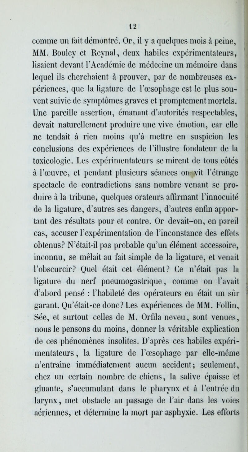 comme un fait démontré. Or, il y a quelques mois à peine, MM. Bouley et Reynal, deux habiles expérimentateurs, lisaient devant l’Académie de médecine un mémoire dans lequel ils cherchaient à prouver, par de nombreuses ex- périences, que la ligature de l’œsophage est le plus sou- vent suivie de symptômes graves et promptement mortels. Une pareille assertion, émanant d’autorités respectables, devait naturellement produire une vive émotion, car elle ne tendait à rien moins qu’à mettre en suspicion les conclusions des expériences de l’illustre fondateur de la toxicologie. Les expérimentateurs se mirent de tous côtés à l’œuvre, et pendant plusieurs séances orr vit l’étrange spectacle de contradictions sans nombre venant se pro- duire à la tribune, quelques orateurs affirmant l’innocuité de la ligature, d’autres ses dangers, d’autres enfin appor- tant des résultats pour et contre. Or devait-on, en pareil cas, accuser l’expérimentation de l’inconstance des effets obtenus? N’était-il pas probable qu’un élément accessoire, inconnu, se mêlait au fait simple de la ligature, et venait l’obscurcir? Quel était cet élément? Ce n’était pas la ligature du nerf pneumogastrique, comme on l’avait d’abord pensé : l’habileté des opérateurs en était un sûr garant. Qu’était-ce donc? Les expériences de MM. Follin, Sée, et surtout celles de M. Orfila neveu, sont venues, nous le pensons du moins, donner la véritable explication de ces phénomènes insolites. D’après ces habiles expéri- mentateurs , la ligature de l’œsophage par elle-même n’entraîne immédiatement aucun accident; seulement, chez un certain nombre de chiens, la salive épaisse et gluante, s’accumulant dans le pharynx et à l’entrée du larynx, met obstacle au passage de l’air dans les voies aériennes, et détermine la mort par asphyxie. Les efforts