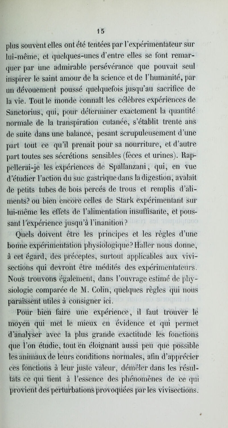 plus souvent elles ont été tentées par l’expérimentateur sur lui-même, et quelques-unes d’entre elles se font remar- quer par une admirable persévérance que pouvait seul inspirer le saint amour de la science et de l’humanité, par un dévouement poussé quelquefois jusqu’au sacrifice de la vie. Tout le monde connaît les célèbres expériences de Sanctorius, qui, pour déterminer exactement la quantité normale de la transpiration cutanée, s’établit trente ans de suite dans une balance, pesant scrupuleusement d’une part tout ce qu’il prenait pour sa nourriture, et d’autre part toutes ses sécrétions sensibles (fèces et urines). Rap- pellerai-je les expériences de Spallanzani, qui, en vue d’étudier l’action du suc gastrique dans la digestion, avalait de petits tubes de bois percés de trous et remplis d’ali- ments? ou bien encore celles de Stark expérimentant sur lui-même les effets de l’alimentation insuffisante, et pous- sant l’expérience jusqu’à l’inanition? Quels doivent être les principes et les règles d’une bonne expérimentation physiologique?Haller nous donne, à cet égard, des préceptes, surtout applicables aux vivi- sections qui devront être médités des expérimentateurs. Nous trouvons également, dans l’ouvrage estimé de phy- siologie comparée de M. Colin, quelques règles qui nous paraissent utiles à consigner ici. Pour bien faire une expérience, il faut trouver le moyen qui met le mieux en évidence et qui permet d’analyser avec la plus grande exactitude les fonctions que l’on étudie, tout en éloignant aussi peu que possible les animaux de leurs conditions normales, afin d’apprécier ces fonctions à leur juste valeur, démêler dans les résul- tats ce qui tient à l’essence des phénomènes de ce qui provient des perturbations provoquées par les vivisections.
