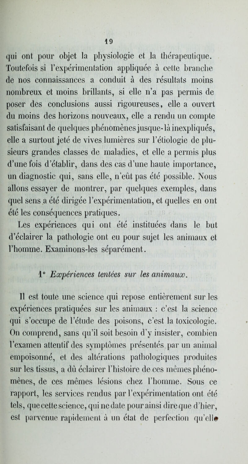 qui ont pour objet la physiologie et la thérapeutique. Toutefois si l’expérimeiitation appliquée à cette branche de nos connaissances a conduit à des résultats moins nombreux et moins brillants, si elle n’a pas permis de poser des conclusions aussi rigoureuses, elle a ouvert du moins des horizons nouveaux, elle a rendu un compte satisfaisant de quelques phénomènes jusque-là inexpliqués, elle a surtout jeté de vives lumières sur l’étiologie de plu- sieurs grandes classes de maladies, et elle a permis plus d’une fois d’établir, dans des cas d’une haute importance, un diagnostic qui, sans elle, n’eût pas été possible. Nous allons essayer de montrer, par quelques exemples, dans quel sens a été dirigée l’expérimentation, et quelles en ont été les conséquences pratiques. Les expériences qui ont été instituées dans le but d’éclairer la pathologie ont eu pour sujet les animaux et l’homme. Examinons-les séparément. 1° Expériences tentées sur les animaux. Il est toute une science qui repose entièrement sur les expériences pratiquées sur les animaux : c’est la science qui s’occupe de l’étude des poisons, c’est la toxicologie. On comprend, sans qu’il soit besoin d’y insister, combien l’examen attentif des symptômes présentés par un animal empoisonné, et des altérations pathologiques produites sur les tissus, a dû éclairer l’histoire de ces mêmes phéno- mènes, de ces mêmes lésions chez l’homme. Sous ce rapport, les services rendus par l’expérimentation ont été tels, que cette science, qui ne date pour ainsi dire que d’hier, est parvenue rapidement à un état de perfection qu’ell#