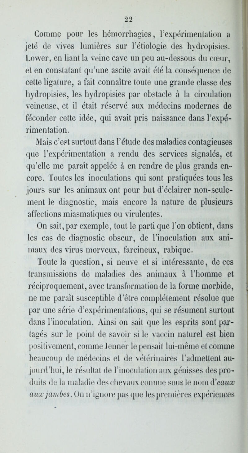 Gomme pour les hémorrhagies, l’expérimentation a jeté de vives lumières sur l’étiologie des hydropisies. Lower, en liant la veine cave un peu au-dessous du cœur, et en constatant qu’une ascite avait été la conséquence de cette ligature, a fait connaître toute une grande classe des hydropisies, les hydropisies par obstacle à la circulation veineuse, et il était réservé aux médecins modernes de féconder cette idée, qui avait pris naissance dans l’expé- rimentation. Mais c’est surtout dans l’étude des maladies contagieuses que l’expérimentation a rendu des services signalés, et qu’elle me paraît appelée à en rendre de plus grands en- core. Toutes les inoculations qui sont pratiquées tous les jours sur les animaux ont pour but d’éclairer non-seule- ment le diagnostic, mais encore la nature de plusieurs affections miasmatiques ou virulentes. On sait, par exemple, tout le parti que l’on obtient, dans les cas de diagnostic obscur, de l’inoculation aux ani- maux des virus morveux, farcineux, rabique. Toute la question, si neuve et si intéressante, de ces transmissions de maladies des animaux à l’homme et réciproquement, avec transformation de la forme morbide, ne me paraît susceptible d’être complètement résolue que par une série d’expérimentations, qui se résument surtout dans l’inoculation. Ainsi on sait que les esprits sont par- tagés sur le point de savoir si le vaccin naturel est bien positivement, comme Jenner le pensait lui-même et comme beaucoup de médecins et de vétérinaires l’admettent au- jourd’hui, le résultat de l’inoculation aux génisses des pro- duits de la maladie des chevaux connue sous le nom d'eaux aux jambes. On n’ignore pas que les premières expériences