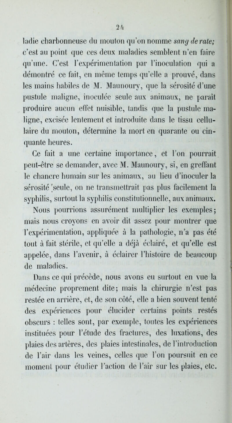 2 A ladie charbonneuse du mouton qu’on nomme sang dératé; c’est au point que ces deux maladies semblent n’en faire qu’une. C’est l’expérimentation par l’inoculation qui a démontré ce fait, en même temps qu’elle a prouvé, dans les mains habiles de M. Maunourv, que la sérosité d’une pustule maligne, inoculée seule aux animaux, ne paraît produire aucun effet nuisible, tandis que la pustule ma- ligne, excisée lentement et introduite dans le tissu cellu- laire du mouton, détermine la mort en quarante ou cin- quante heures. Ce fait a une certaine importance, et l’on pourrait peut-être se demander, avec M. Maunoury, si, en greffant le chancre humain sur les animaux, au lieu d’inoculer la sérosité 'seule, on ne transmettrait pas plus facilement la syphilis, surtout la syphilis constitutionnelle, aux animaux. Nous pourrions assurément multiplier les exemples; mais nous croyons en avoir dit assez pour montrer que l’expérimentation, appliquée à la pathologie, n’a pas été tout à fait stérile, et qu’elle a déjà éclairé, et qu’elle est appelée, dans l’avenir, à éclairer l’histoire de beaucoup de maladies. Dans ce qui précède, nous avons eu surtout en vue la médecine proprement dite; mais la chirurgie n’est pas restée en arrière, et, de son côté, elle a bien souvent tenté des expériences pour élucider certains points restés obscurs : telles sont, par exemple, toutes les expériences instituées pour l’étude des fractures, des luxations, des plaies des artères, des plaies intestinales, de l’introduction de l’air dans les veines, celles que l’on poursuit en ce moment pour étudier l’action de l’air sur les plaies, etc.