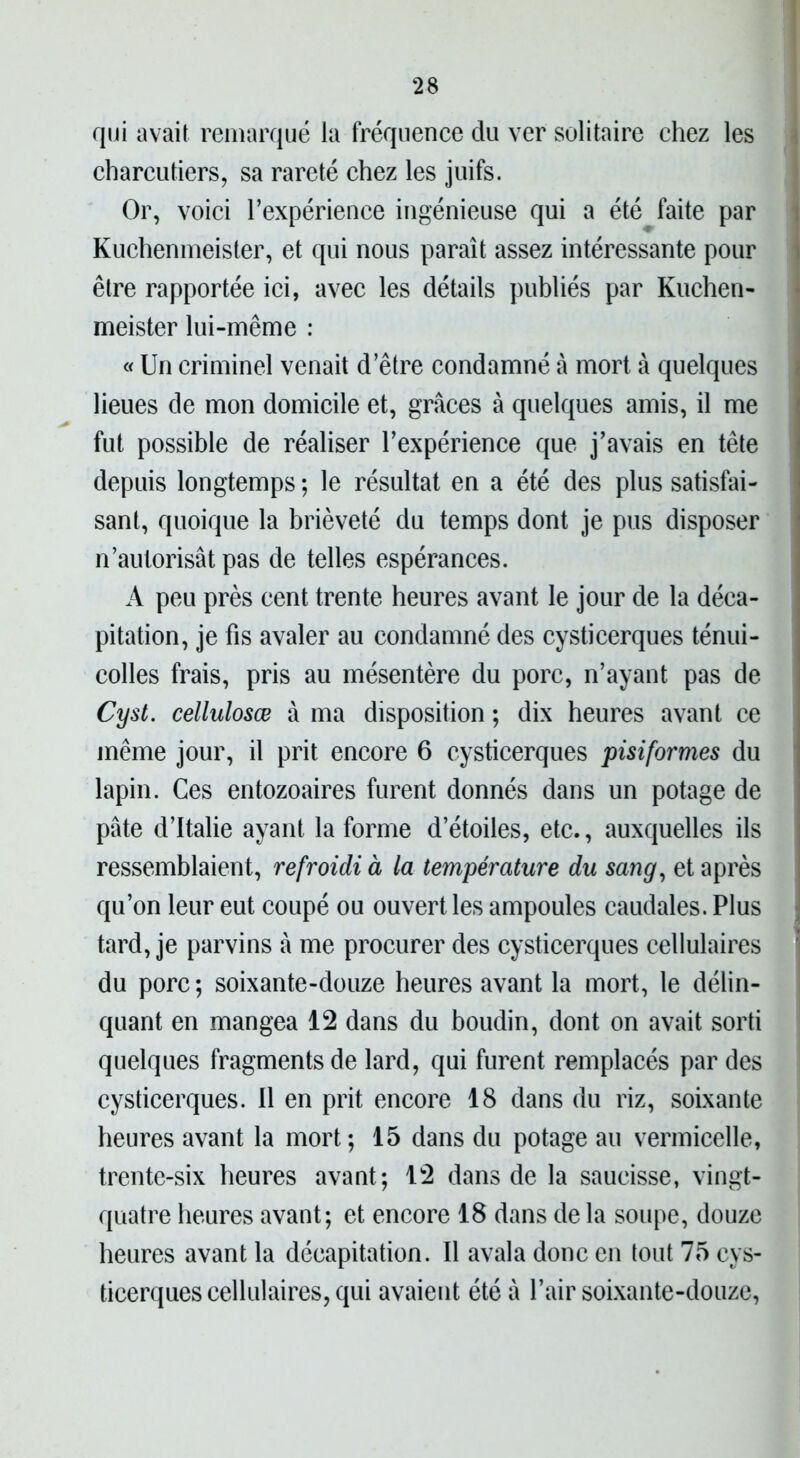 qui avait remarqué la fréquence du ver solitaire chez les charcutiers, sa rareté chez les juifs. Or, voici l’expérience ingénieuse qui a été faite par Kuchenmeister, et qui nous paraît assez intéressante pour être rapportée ici, avec les détails publiés par Kuchen- meister lui-même : « Un criminel venait d’être condamné à mort à quelques lieues de mon domicile et, grâces à quelques amis, il me fut possible de réaliser l’expérience que j’avais en tête depuis longtemps ; le résultat en a été des plus satisfai- sant, quoique la brièveté du temps dont je pus disposer n’autorisât pas de telles espérances. A peu près cent trente heures avant le jour de la déca- pitation, je fis avaler au condamné des cysticerques ténui- colles frais, pris au mésentère du porc, n’ayant pas de Cyst. celluloses à ma disposition ; dix heures avant ce même jour, il prit encore 6 cysticerques pisiformes du lapin. Ces entozoaires furent donnés dans un potage de pâte d’Italie ayant la forme d’étoiles, etc., auxquelles ils ressemblaient, refroidi à la température du sang, et après qu’on leur eut coupé ou ouvert les ampoules caudales. Plus tard, je parvins à me procurer des cysticerques cellulaires du porc ; soixante-douze heures avant la mort, le délin- quant en mangea 12 dans du boudin, dont on avait sorti quelques fragments de lard, qui furent remplacés par des cysticerques. Il en prit encore 18 dans du riz, soixante heures avant la mort; 15 dans du potage au vermicelle, trente-six heures avant; 12 dans de la saucisse, vingt- quatre heures avant; et encore 18 dans delà soupe, douze heures avant la décapitation. Il avala donc en tout 75 cys- ticerques cellulaires, qui avaient été ù l’air soixante-douze,