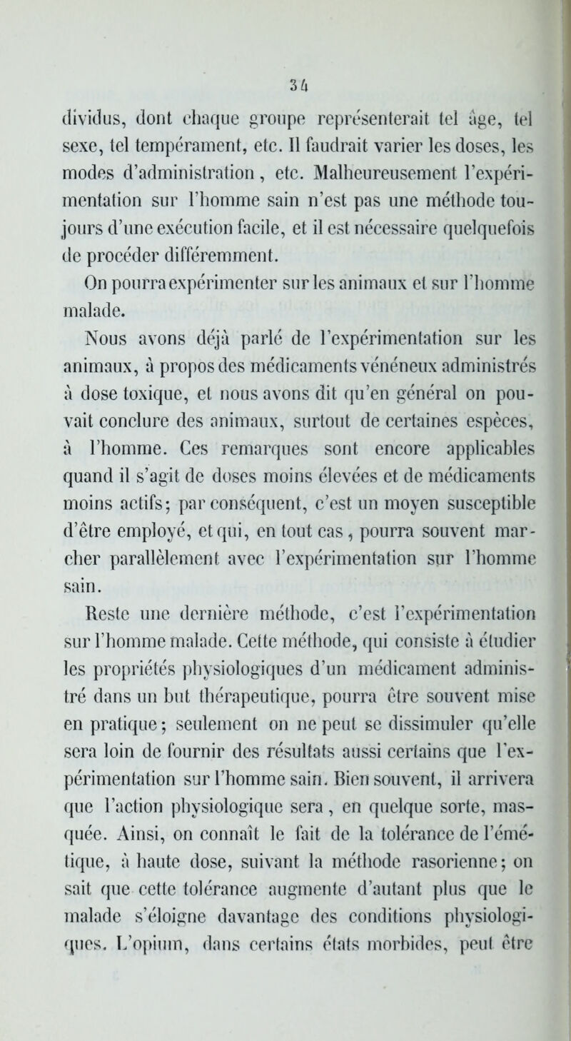 36 dividus, dont chaque groupe représenterait tel âge, tel sexe, tel tempérament, etc. Il faudrait varier les doses, les modes d’administration, etc. Malheureusement l’expéri- mentation sur l’homme sain n’est pas une méthode tou- jours d’une exécution facile, et il est nécessaire quelquefois de procéder différemment. On pourra expérimenter sur les animaux et sur l’homme malade. Nous avons déjà parlé de l’expérimentation sur les animaux, a propos des médicaments vénéneux administrés a dose toxique, et nous avons dit qu’en général on pou- vait conclure des animaux, surtout de certaines espèces, à l’homme. Ces remarques sont encore applicables quand il s’agit de doses moins élevées et de médicaments moins actifs; par conséquent, c’est un moyen susceptible d’être employé, et qui, en tout cas, pourra souvent mar- cher parallèlement avec l’expérimentation sur l’homme sain. Reste une dernière méthode, c’est l’expérimentation sur l’homme malade. Cette méthode, qui consiste à étudier les propriétés physiologiques d’un médicament adminis- tré dans un but thérapeutique, pourra être souvent mise en pratique ; seulement on ne peut se dissimuler qu’elle sera loin de fournir des résultats aussi certains que l’ex- périmentation sur l’homme sain. Bien souvent, il arrivera que l’action physiologique sera, en quelque sorte, mas- quée. Ainsi, on connaît le fait de la tolérance de l’émé- tique, à haute dose, suivant la méthode rasorienne; on sait que cette tolérance augmente d’autant plus que le malade s’éloigne davantage des conditions physiologi- ques. L’opium, dans certains états morbides, peut être