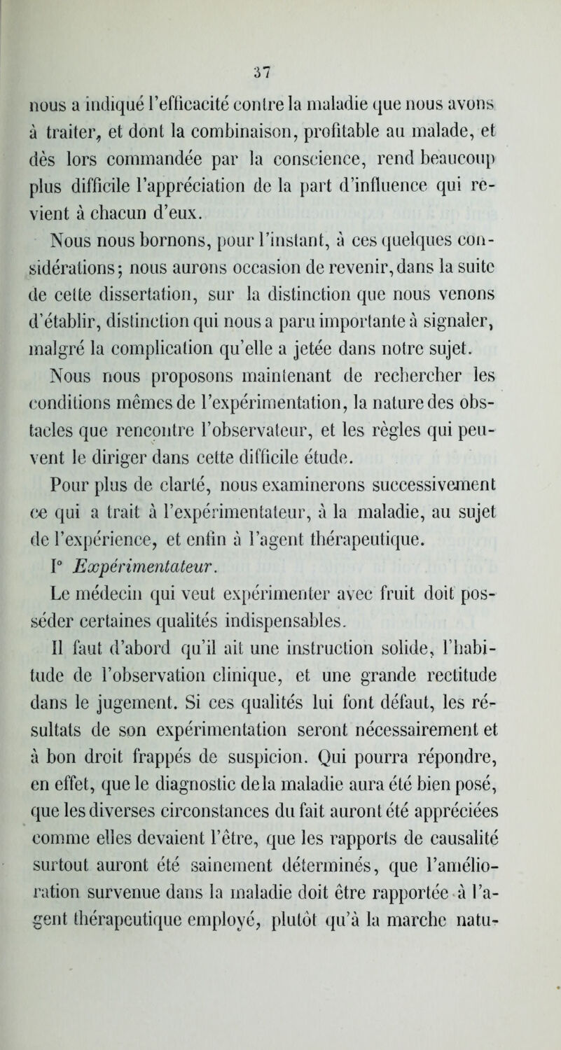 61 nous a indiqué l’efficacité contre la maladie que nous avons à traiter, et dont la combinaison, profitable au malade, et dès lors commandée par la conscience, rend beaucoup plus difficile l’appréciation de la part d’influence qui re- vient à chacun d’eux. Nous nous bornons, pour l’instant, à ces quelques con- sidérations; nous aurons occasion de revenir, dans la suite de cette dissertation, sur la distinction que nous venons d’établir, distinction qui nous a paru importante à signaler, malgré la complication qu’elle a jetée dans notre sujet. Nous nous proposons maintenant de rechercher les conditions mêmes de l’expérimentation, la nature des obs- tacles que rencontre l’observateur, et les règles qui peu- vent le diriger dans cette difficile étude. Pour plus de clarté, nous examinerons successivement ce qui a trait à l’expérimentateur, à la maladie, au sujet de l’expérience, et enfin à l’agent thérapeutique. 1° Expérimentateur. Le médecin qui veut expérimenter avec fruit doit pos- séder certaines qualités indispensables. Il faut d’abord qu’il ait une instruction solide, l’habi- tude de l’observation clinique, et une grande rectitude dans le jugement. Si ces qualités lui font défaut, les ré- sultats de son expérimentation seront nécessairement et à bon droit frappés de suspicion. Qui pourra répondre, en effet, que le diagnostic delà maladie aura été bien posé, que les diverses circonstances du fait auront été appréciées comme elles devaient l’être, que les rapports de causalité surtout auront été sainement déterminés, que l’amélio- ration survenue dans la maladie doit être rapportée à l’a- gent thérapeutique employé, plutôt qu’à la marche natu-