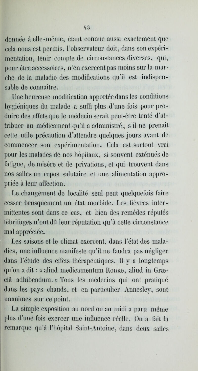 donnée à elle-même, étant eonnue aussi exactement que cela nous est permis, l’observateur doit, dans son expéri- mentation, tenir compte de circonstances diverses, qui, pour être accessoires, n’en exercent pas moins sur la mar- che de la maladie des modifications qu’il est indispen- sable de connaître. Une heureuse modification apportée dans les conditions hygiéniques du malade a suffi plus d’une fois pour pro- duire des effets que le médecin serait peut-être tenté d’at- tribuer au médicament qu’il a administré, s’il ne prenait cette utile précaution d’attendre quelques jours avant de commencer son expérimentation. Cela est surtout vrai pour les malades de nos hôpitaux, si souvent exténués de fatigue, de misère et de privations, et qui trouvent dans nos salles un repos salutaire et une alimentation appro- priée à leur affection. Le changement de localité seul peut quelquefois faire cesser brusquement un état morbide. Les fièvres inter- mittentes sont dans ce cas, et bien des remèdes réputés fébrifuges n’ont dû leur réputation qu’à cette circonstance mal appréciée. Les saisons et le climat exercent, dans l’état des mala- dies, une influence manifeste qu’il ne faudra pas négliger dans l’étude des effets thérapeutiques. Il y a longtemps qu’on a dit : « aliud medicamentum Romæ, aliud in Græ- ciâ adhibendum. » Tous les médecins qui ont pratiqué dans les pays chauds, et en particulier Annesley, sont unanimes sur ce point. La simple exposition au nord ou au midi a paru même plus d’une fois exercer une influence réelle. On a fait la remarque qu’à l’hôpital Saint-Antoine, dans deux salles