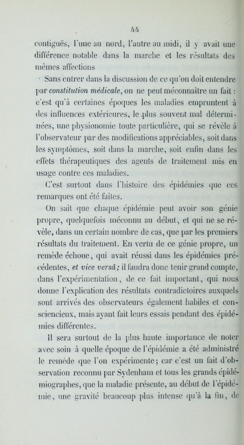 l\U contiguës, lïine au nord, l'autre au midi, il y avait une différence notable dans la marche et les résultats des mêmes affections Sans entrer dans la discussion de ce qu’on doit entendre par constitution médicale, on ne peut méconnaître un fait : c’est qu’à certaines époques les maladies empruntent à des influences extérieures, le plus souvent mal détermi- nées, une physionomie toute particulière, qui se révèle à l’observateur par des modifications appréciables, soit dans les symptômes, soit dans la marche, soit enfin dans les effets thérapeutiques des agents de traitement mis en usage contre ces maladies. C’est surtout dans l’histoire des épidémies que ces remarques ont été faites. On sait que chaque épidémie peut avoir son génie propre, quelquefois méconnu au début, et qui 11e se ré- vèle, dans un certain nombre de cas, que par les premiers résultats du traitement. En vertu de ce génie propre, un remède échoue, qui avait réussi dans les épidémies pré- cédentes, et vice versâ; il faudra donc tenir grand compte, dans l’expérimentation, de ce fait important, qui nous donne l’explication des résultats contradictoires auxquels sont arrivés des observateurs également habiles et con- sciencieux, mais ayant fait leurs essais pendant des épidé- mies différentes. il sera surtout de la plus haute importance de noter avec soin à quelle époque de l’épidémie a été administré le remède que l’on expérimente ; car c’est un fait d’ob- servation reconnu par Sydenham et tous les grands épidé- miographes, (pic la maladie présente, au début de l’épidé- mie, une gravité beaucoup plus intense qu’à la fin, de