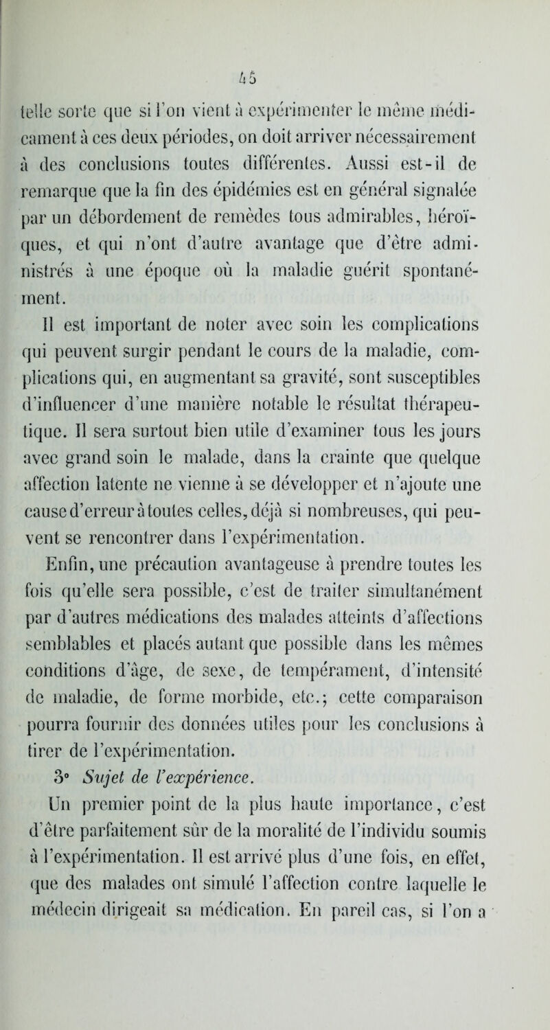 telle sorte que si l’on vient à expérimenter le même médi- cament à ces deux périodes, on doit arriver nécessairement à des conclusions toutes différentes. Aussi est-il de remarque que la fin des épidémies est en général signalée par un débordement de remèdes tous admirables, héroï- ques, et qui nont d’autre avantage que d’être admi- nistrés à une époque où la maladie guérit spontané- ment. 11 est important de noter avec soin les complications qui peuvent surgir pendant le cours de la maladie, com- plications qui, en augmentant sa gravité, sont susceptibles d’influencer d’une manière notable le résultat thérapeu- tique. 11 sera surtout bien utile d’examiner tous les jours avec grand soin le malade, dans la crainte que quelque affection latente ne vienne à se développer et n’ajoute une cause d’erreur à toutes celles, déjà si nombreuses, qui peu- vent se rencontrer dans l’expérimentation. Enfin, une précaution avantageuse à prendre toutes les fois qu’elle sera possible, c’est de traiter simultanément par d’autres médications des malades atteints d’affections semblables et placés autant que possible dans les mêmes conditions d’àge, de 3exe, de tempérament, d’intensité de maladie, de forme morbide, etc.; cette comparaison pourra fournir des données utiles pour les conclusions à tirer de l’expérimentation. 3° Sujet de Vexpérience. Un premier point de la plus haute importance, c’est d’être parfaitement sûr de la moralité de l’individu soumis à l’expérimentation. 11 est arrivé plus d’une fois, en effet, que des malades ont simulé l’affection contre laquelle le médecin dirigeait sa médication. En pareil cas, si l’on a