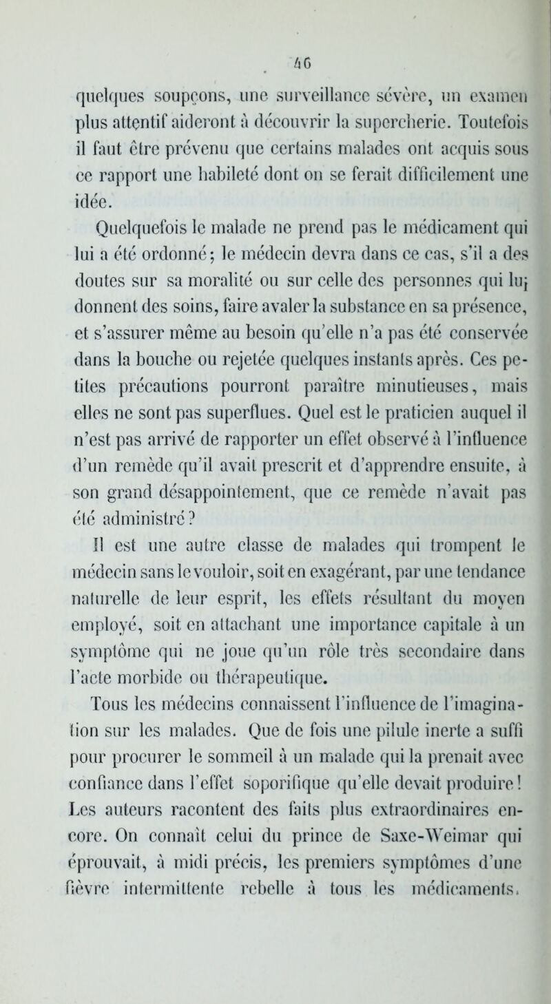 quelques soupçons, une surveillance sévère, un examen plus attentif aideront à découvrir la supercherie. Toutefois il faut être prévenu que certains malades ont acquis sous ce rapport une habileté dont on se ferait difficilement une idée. Quelquefois le malade ne prend pas le médicament qui lui a été ordonné; le médecin devra dans ce cas, s’il a des doutes sur sa moralité ou sur celle des personnes qui luj donnent des soins, faire avaler la substance en sa présence, et s’assurer même au besoin qu’elle n’a pas été conservée dans la bouche ou rejetée quelques instants après. Ces pe- tites précautions pourront paraître minutieuses, mais elles ne sont pas superflues. Quel est le praticien auquel il n’est pas arrivé de rapporter un effet observé à l’inüuence d’un remède qu’il avait prescrit et d’apprendre ensuite, à son grand désappointement, que ce remède n’avait pas été administré? 11 est une autre classe de malades qui trompent le médecin sans le vouloir, soit en exagérant, par une tendance naturelle de leur esprit, les effets résultant du moyen employé, soit en attachant une importance capitale a un symptôme qui ne joue qu’un rôle très secondaire dans l’acte morbide ou thérapeutique. Tous les médecins connaissent l’influence de l’imagina- tion sur les malades. Que de fois une pilule inerte a suffi pour procurer le sommeil à un malade qui la prenait avec confiance dans l’effet soporifique qu’elle devait produire ! Les auteurs racontent des faits plus extraordinaires en- core. On connaît celui du prince de Saxe-Weimar qui éprouvait, à midi précis, les premiers symptômes d’une fièvre intermittente rebelle à tous les médicaments.