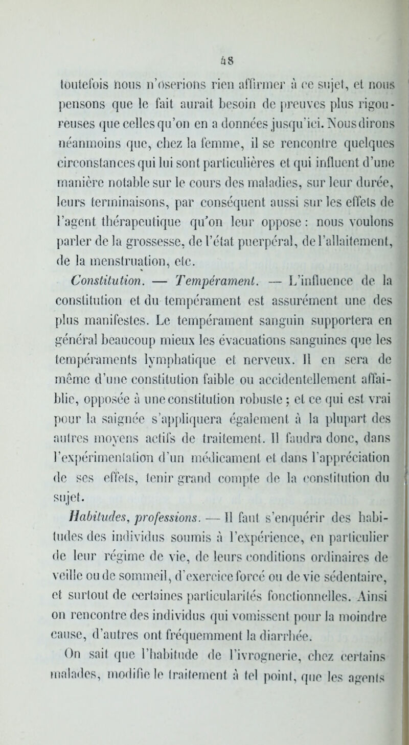 toutefois nous n’oserions rien affirmer à ee sujet, et nous pensons que le fait aurait besoin de preuves plus rigou- reuses que celles qu’on en a données jusqu’ici. Nous dirons néanmoins que, chez la femme, il se rencontre quelques circonstances qui lui sont particulières et qui influent d’une manière notable sur le cours des maladies, sur leur durée, leurs terminaisons, par conséquent aussi sur les effets de l’agent thérapeutique qu’on leur oppose: nous voulons parler de la grossesse, de l’état puerpéral, de l’allaitement, de la menstruation, etc. Constitution. — Tempérament. — L’influence de la constitution et du tempérament est assurément une des plus manifestes. Le tempérament sanguin supportera en général beaucoup mieux les évacuations sanguines que les tempéraments lymphatique et nerveux. Il en sera de même d’une constitution faible ou accidentellement affai- blie, opposée à une constitution robuste ; et ce qui est vrai pour la saignée s’appliquera également à la plupart des autres moyens actifs de traitement. 11 faudra donc, dans l’expérimentation d’un médicament et dans l’appréciation de ses effets, tenir grand compte de la constitution du sujet. Habitudes, professions. — Il faut s’enquérir des habi- tudes des individus soumis à l’expérience, en particulier de leur régime de vie, de leurs conditions ordinaires de veille ou de sommeil, d’exercice forcé ou de vie sédentaire, et surtout de certaines particularités fonctionnelles. Ainsi on rencontre des individus qui vomissent pour la moindre cause, d’autres ont fréquemment la diarrhée. On sait que l’habitude de l’ivrognerie, chez certains malades, modifie le traitement A tel point, que les agents