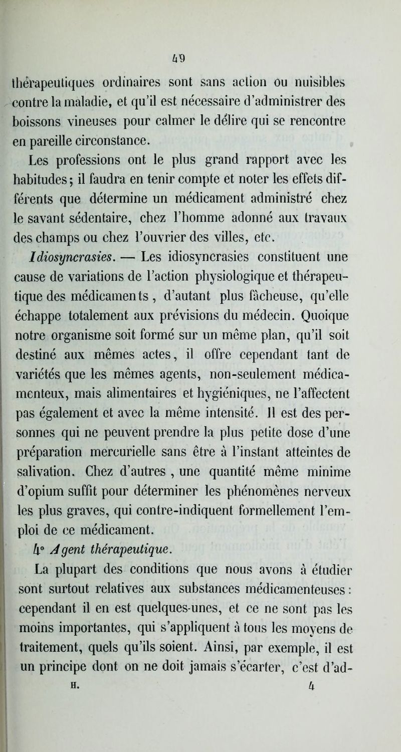 69 thérapeutiques ordinaires sont sans action ou nuisibles contre la maladie, et qu’il est nécessaire d’administrer des boissons vineuses pour calmer le délire qui se rencontre en pareille circonstance. Les professions ont le plus grand rapport avec les habitudes; il faudra en tenir compte et noter les effets dif- férents que détermine un médicament administré chez le savant sédentaire, chez l’homme adonné aux travaux des champs ou chez l’ouvrier des villes, etc. Idiosyncrasies. — Les idiosyncrasies constituent une cause de variations de l’action physiologique et thérapeu- tique des médicamen ts , d’autant plus fâcheuse, qu’elle échappe totalement aux prévisions du médecin. Quoique notre organisme soit formé sur un même plan, qu’il soit destiné aux mêmes actes, il offre cependant tant de variétés que les mêmes agents, non-seulement médica- menteux, mais alimentaires et hygiéniques, ne l’affectent pas également et avec la même intensité. Il est des per- sonnes qui ne peuvent prendre la plus petite dose d’une préparation mercurielle sans être à l’instant atteintes de salivation. Chez d’autres , une quantité même minime d’opium suffit pour déterminer les phénomènes nerveux les plus graves, qui contre-indiquent formellement l’em- ploi de ce médicament. 4° Agent thérapeutique. La plupart des conditions que nous avons à étudier sont surtout relatives aux substances médicamenteuses : cependant il en est quelques-unes, et ce ne sont pas les moins importantes, qui s’appliquent à tous les moyens de traitement, quels qu’ils soient. Ainsi, par exemple, il est un principe dont on ne doit jamais s’écarter, c’est d’ad- U H.