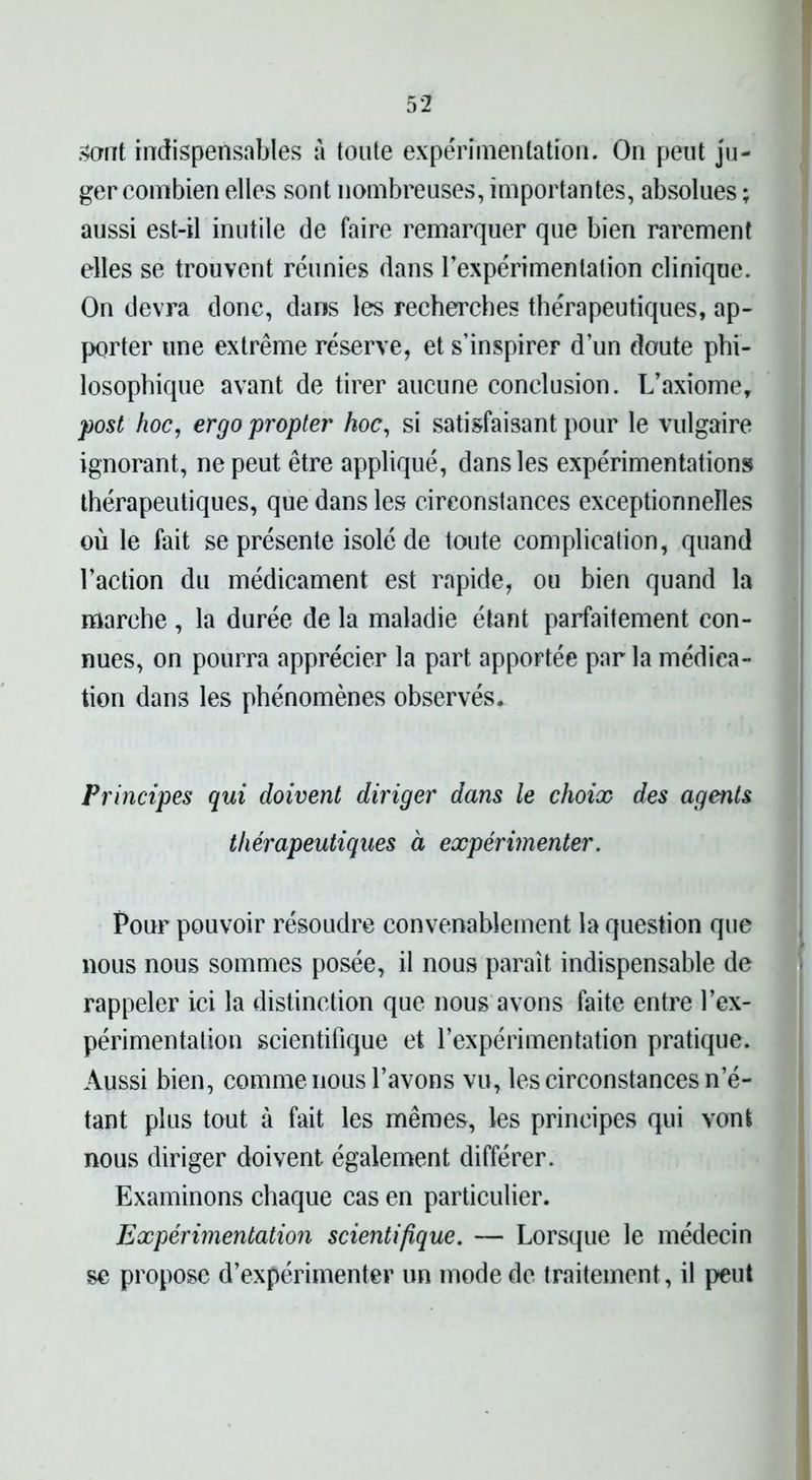 sont indispensables à toute expérimentation. On peut ju- ger combien elles sont nombreuses, importantes, absolues ; aussi est-il inutile de faire remarquer que bien rarement elles se trouvent réunies dans l'expérimentation clinique. On devra donc, dans les recherches thérapeutiques, ap- porter une extrême réserve, et s’inspirer d’un doute phi- losophique avant de tirer aucune conclusion. L’axiome, post hoc, ergo propter hoc, si satisfaisant pour le vulgaire ignorant, ne peut être appliqué, dans les expérimentations thérapeutiques, que dans les circonstances exceptionnelles où le fait se présente isolé de toute complication, quand l’action du médicament est rapide, ou bien quand la marche , la durée de la maladie étant parfaitement con- nues, on pourra apprécier la part, apportée par la médica- tion dans les phénomènes observés. Principes qui doivent diriger dans le choix des agents thérapeutiques à expérimenter. Pour pouvoir résoudre convenablement la question que nous nous sommes posée, il nous paraît indispensable de rappeler ici la distinction que nous avons faite entre l’ex- périmentation scientifique et l’expérimentation pratique. Aussi bien, comme nous l’avons vu, les circonstances n’é- tant plus tout à fait les mêmes, les principes qui vont nous diriger doivent également différer. Examinons chaque cas en particulier. Expérimentation scientifique. — Lorsque le médecin se propose d’expérimenter un mode de traitement, il peut