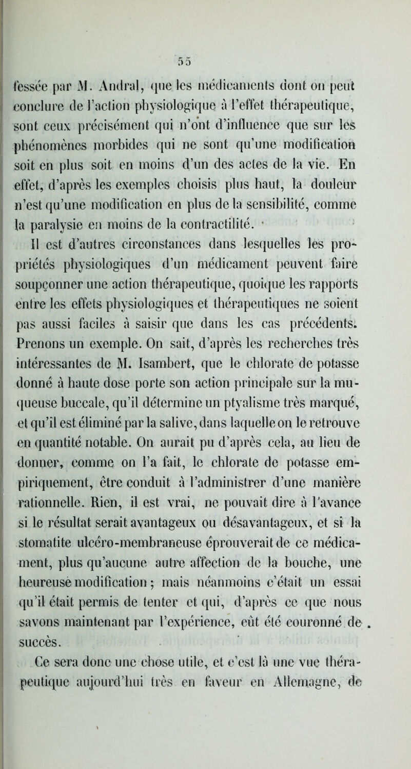 fessée par i\l. Andral, que les médicaments dont on peut i conclure de l’action physiologique à l’effet thérapeutique, sont ceux précisément qui n’ont d’influence que sur les phénomènes morbides qui ne sont qu’une modification soit en plus soit en moins d’un des actes de la vie. En effet, d’après les exemples choisis plus haut, la douleur n’est qu’une modification en plus delà sensibilité, comme la paralysie en moins de la contractilité. * 11 est d’autres circonstances dans lesquelles les pro- priétés physiologiques d’un médicament peuvent foire soupçonner une action thérapeutique, quoique les rapports entre les effets physiologiques et thérapeutiques ne soient pas aussi faciles à saisir que dans les cas précédents. Prenons un exemple. On sait, d’après les recherches très intéressantes de M. Isambert, que le chlorate de potasse donné à haute dose porte son action principale sur la mu- queuse buccale, qu’il détermine un ptyalisme très marqué, et qu’il est éliminé par la salive, dans laquelle on le retrouve en quantité notable. On aurait pu d’après cela, au lieu de donner, comme on l’a fait, le chlorate de potasse em- piriquement, être conduit à l’administrer d’une manière rationnelle. Rien, il est vrai, ne pouvait dire à l'avance si le résultat serait avantageux ou désavantageux, et si la stomatite ulcéro-membraneuse éprouverait de ce médica- ment, plus qu’aucune autre affection de la bouche, une heureuse modification ; mais néanmoins c’était un essai qu’il était permis de tenter et qui, d’après ce que nous savons maintenant par l’expérience, eût été couronné de . succès. Ce sera donc une chose utile, et c’est là une vue théra- peutique aujourd’hui très en faveur en Allemagne, de