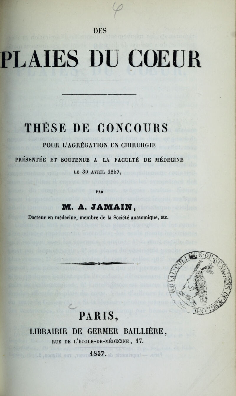 PLAIES DU COEUR THÈSE DE CONCOURS POUR L’AGRÉGATION EN CHIRURGIE PRÉSENTÉE ET SOUTENUE A LA FACULTÉ DE MÉDECINE LE 30 AVRIL 1857, PAR DU. A. J AM AIN, Docteur en médecine, membre de la Société anatomique, etc. LIBRAIRIE DE GERMER BAILLIÈRE, RUE DE L’ÉCOLE-DE-MÉDECINE , 17. 1857.