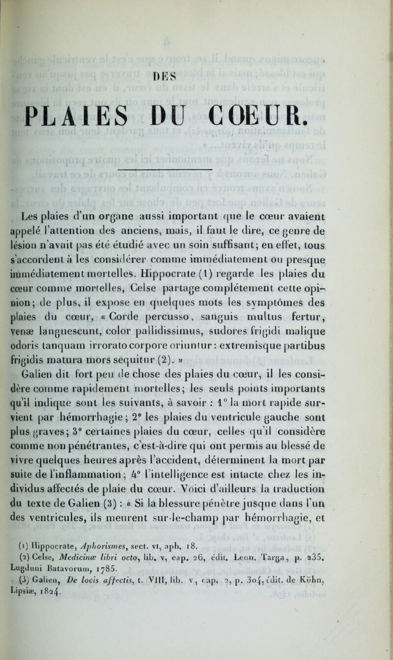 PLAIES DU COEUR. Les plaies d’un organe aussi important que le cœur avaient appelé l’attention des anciens, mais, il faut le dire, ce genre de lésion n’avait pas été étudié avec un soin suffisant; en effet, tous s’accordent à les considérer comme immédiatement ou presque immédiatement mortelles. Hippocrate (t) regarde les plaies du cœur comme mortelles, Celse partage complètement cette opi- nion; de plus, il expose en quelques mots les symptômes des plaies du cœur, «Corde percusso, sanguis multus fertur, venæ languescunt, color pallidissimus, sudores frigidi inalique odoris lanquam irrorato corpore oriuntur : extremisque partibus frigidis matura mors sequitur (2). » Galien dit fort peu de chose des plaies du cœur, il les consi- dère comme rapidement mortelles; les seuls points importants qu’il indique sont les suivants, à savoir : 1° la mort rapide sur- vient par hémorrhagie ; 2° les plaies du ventricule gauche sont plus graves; 3° certaines plaies du cœur, celles qu’il considère comme non pénétrantes, c’est-à-dire qui ont permis au blessé de vivre quelques heures après l’accident, déterminent la mort par suite de l’inflammation ; U° l’intelligence est intacte chez les in- dividus affectés de plaie du cœur. Voici d’ailleurs la traduction du texte de Galien (3) : « Si la blessure pénètre jusque dans l’un des ventricules, ils meurent sur-le-champ par hémorrhagie, et (1) Hippocrate, Aphorismes, sect. vi, aph. 18. (2) Celse, Medicinœ libri octo, Iib. v, cap. 26, édit. Leon. Targa, p. 235. Lugduni Batavorum, 1785. (3) Galien, De locis affectis, t. VIII, Iib. v, cap. 2, p. 3o4, tdit. de Kühn, Lipsiæ, 1824.