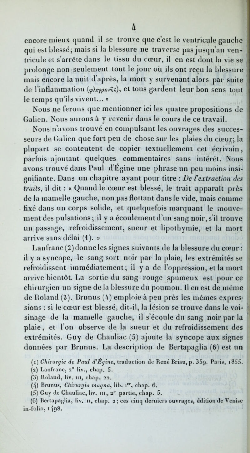 h encore mieux quand il se trouve que c’est le ventricule gauche qui est blessé; mais si la blessure ne traverse pas jusqu’au ven- tricule et s’arrête dans le tissu du cœur, il en est dont la vie se prolonge non-seulement tout le jour où ils ont reçu la blessure mais encore la nuit d'après, la mort y survenant alors par suite de l’inflammation (^Xeypovviç), et tons gardent leur bon sens tout le temps qu’ils vivent... » Nous ne ferons que mentionner ici les quatre propositions de Galien. Nous aurons à y revenir dans le cours de ce travail. Nous n’avons trouvé en compulsant les ouvrages des succes- seurs de Galien que fort peu de chose sur les plaies du cœur; la plupart se contentent de copier textuellement cet écrivain, parfois ajoutant quelques commentaires sans intérêt. Nous avons trouvé dans Paul d’Egine une phrase un peu moins insi- gnifiante. Dans un chapitre ayant pour titre : De l’extraction des traits, il dit : « Quand le cœur est blessé, le trait apparaît près de la mamelle gauche, non pas flottant dans le vide, mais comme fixé dans un corps solide, et quelquefois marquant le mouve- ment des pulsations ; il y a écoulement d’un sang noir, s'il trouve un passage, refroidissement, sueur et lipothymie, et la mort arrive sans délai (1). » Lanfranc (2) donne les signes suivants de la blessure du cœur : il y a syncope, le sang sort noir par la plaie, les extrémités se refroidissent immédiatement; il y a de l’oppression, et la mort arrive bientôt. La sortie du sang rouge spumeux est pour ce chirurgien un signe de la blessure du poumon. Il en est de même de Roland (3). Brunus (U) emploie à peu près les mêmes expres- sions : si le cœur est blessé, dit-il, la lésion se trouve dans le voi- sinage de la mamelle gauche, il s’écoule du sang noir par la plaie, et l’on observe de la sueur et du refroidissement des extrémités. Guy de Chauliac (5) ajoute la syncope aux signes données par Brunus. La description de Bertapaglia (6) est un (1) Chirurgie de Paul d'Égine, traduction de RenéBriau,p. 35g. Paris, 1855. (2) Lanfranc, 2e liv., chap. 5. (3) Roland, liv. m, chap. 22. (4) Brunus, Chirurgia magna, lib. Ier, chap. 6. (5) Guy de Chauliac, liv. ni, 2e partie, chap. 5. (6) Bertapaglia, liv. 11, chap. 2 ; ces cinq derniers ouvrages, édition de Venise in-folio, 1498.