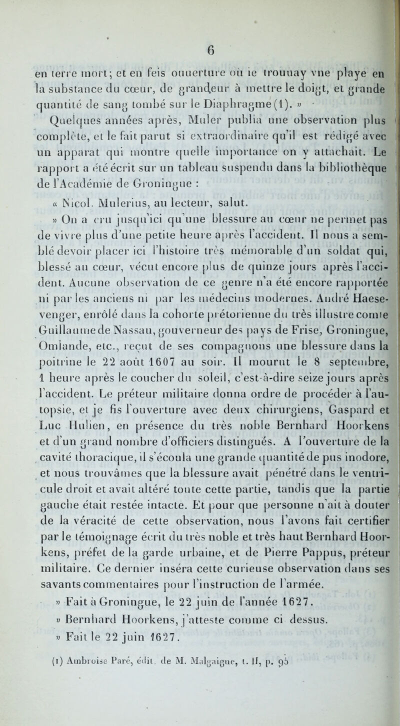 en terre mort; et en feis ouuerture où te trouuay vne playe en la substance du cœur, de grandeur à mettre le doigt, et grande quantité de sang tombé sur le Diaphragme(1). » Quelques années après, Muler publia une observation plus complète, et le Fait parut si extraordinaire qu’il est rédigé avec un apparat qui montre quelle importance on y attachait. Le rapport a été écrit sur un tableau suspendu dans la bibliothèque de l’Académie de Groningue : « Nicol. Mulerius, au lecteur, salut. » On a cru jusqu’ici qu’une blessure au cœur ne permet pas de vivre plus d’une petite heure après l’accident. Il nous a sem- blé devoir placer ici l’histoire très mémorable d’un soldat qui, blessé au cœur, vécut encore plus de quinze jours après l’acci- dent. Aucune observation de ce genre n’a été encore rapportée ni par les anciens ni par les médecins modernes. André Haese- venger, enrôlé dans la cohorte prétorienne du très illustre comie i Guillaumede Nassau, gouverneur des pays de Frise, Groningue, Omiande, etc., reçut de ses compagnons une blessure dans la poitrine le 22 août 1607 au soir. Il mourut le 8 septembre, 1 heure après le coucher du soleil, c’est-à-dire seize jours après l accident. Le préteur militaire donna ordre de procéder à l’au- topsie, et je fis l ouverture avec deux chirurgiens, Gaspard et Luc Hulien, en présence du très noble Bernhard Hoorkens et d’un grand nombre d’officiers distingués. A l'ouverture de la cavité thoracique, il s’écoula une grande quantité de pus inodore, et nous trouvâmes que la blessure avait pénétré dans le ventri- cule droit et avait altéré toute cette partie, tandis que la partie gauche était restée intacte. Et pour que personne n ait à douter de la véracité de cette observation, nous l’avons fait certifier par le témoignage écrit du très noble et très haut Bernhard Hoor- kens, préfet de la garde urbaine, et de Pierre Pappus, préteur militaire. Ce dernier inséra cette curieuse observation dans ses savants commentaires pour l’instruction de l’armée. » Fait à Groningue, le 22 juin de l’année 1627. » Bernhard Hoorkens, j’atteste comme ci dessus. » Fait le 22 juin 1627. (i) Ambroise Paré, édit. de M. Malgaigne, t. If, p. 96