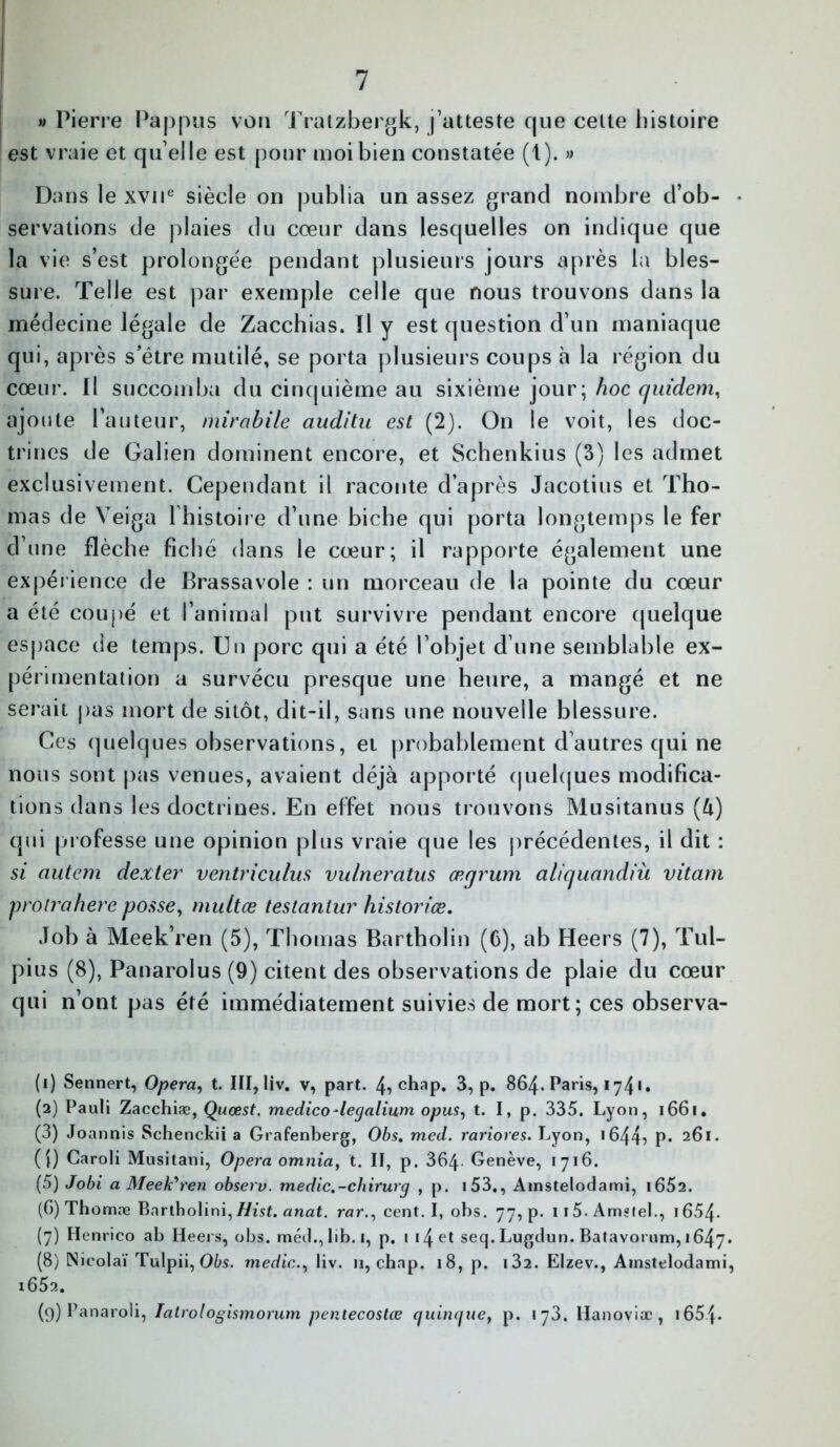 » Pierre Pappus von Tratzbergk, j’atteste que cette histoire est vraie et qu elle est pour moi bien constatée (1). » Dans le xvne siècle on publia un assez grand nombre d’ob- • servations de plaies du cœur dans lesquelles on indique que la vie s’est prolongée pendant plusieurs jours après la bles- sure. Telle est par exemple celle que nous trouvons dans la médecine légale de Zacchias. Il y est question d’un maniaque qui, après s’étre mutilé, se porta plusieurs coups à la région du cœur. Il succomba du cinquième au sixième jour; hoc quidem, ajoute l’auteur, mirabile auditu est (2). On le voit, les doc- trines de Galien dominent encore, et Schenkius (3) les admet exclusivement. Cependant il raconte d’après Jacotius et Tho- mas de Veiga l’histoire d’une biche qui porta longtemps le fer d’une flèche fiche dans le cœur; il rapporte également une expérience de Brassavole : un morceau de la pointe du cœur a été coupé et l’animal put survivre pendant encore quelque espace de temps. Un porc qui a été l’objet d’une semblable ex- périmentation a survécu presque une heure, a mangé et ne serait pas mort de sitôt, dit-il, saris une nouvelle blessure. Ces quelques observations, et probablement d’autres qui ne nous sont pas venues, avaient déjà apporté quelques modifica- tions dans les doctrines. En effet nous trouvons Musitanus (U) qui professe une opinion plus vraie que les précédentes, il dit : si autem dexter ventriculus vulneratus ærjrum aliquandiù vitam proirahere posse, multæ testanlur historiée. Job à Meek’ren (5), Thomas Bartholin (6), ab Heers (7), Tul- pius (8), Panarolus (9) citent des observations de plaie du cœur qui n’ont pas été immédiatement suivies de mort; ces observa- (1) Sennert, Opéra, t. III, liv. v, part. chap. 3, p. 864. Paris, 174*. (2) Pauli Zacchiæ, Quœst. medico-legalium opus, t. I, p. 335. Lyon, 1661, (3) Joannis Schenckii a Grafenberg, Obs. med. rariores. Lyon, 1644? P* 261. (î) Caroli Musitani, Opéra omnia, t. II, p. 364 Genève, 1716. (5) Jobi a Meek'ren observ. medic.-chirurg , p. i53., Amstelodami, i652. (6) Thomæ Bartholini,//isf. anat. rar., cent. I, obs. 77, p. ii5.Ams tel., i654. (7) Henrico ab Heers, obs. méd., lib. 1, p. 1 14 et seq. Lugdun. Batavorum, 1647* (8) Nieolaï Tulpii, Obs. media., liv. n, chap. 18, p. i32. Elzev., Amstelodami, i652. (9) Panaroli, Tatrologismorum penlecostœ q iliaque, p. 173. Hanoviæ, i65J*