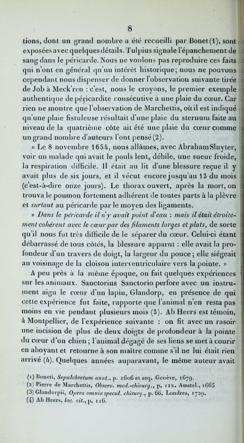 tions,dont un grand nombre a été recueilli par Bonet (1), sont i exposées avec quelquesdétails. Tulpius signale l’épanchement de sang dans le péricarde. Nous ne voulons pas reproduire ces faits i qui n’ont en général qu’un intérêt historique; nous ne pouvons >) cependant nous dispenser de donner l’observation suivante tirée i de Job à Meck’ren : c’est, nous le croyons, le premier exemple \ authentique de péricardite consécutive à une plaie du cœur. Car i rien ne montre que l’observation de Marchettis, où il est indiqué ] qu’une plaie fistuleuse résultait d’une plaie du sternum faite au 4i niveau de la quatrième côte ait été une plaie du cœur comme i un grand nombre d’auteurs l’ont pensé (2). « Le 8 novembre 165 A, nous allâmes, avec AbrahamSluyter, voir un malade qui avait le pouls lent, débile, une sueur froide, - la respiration difficile. Il était au lit d’une blessure reçue il y avait plus de six jours, et il vécut encore jusqu’au 13 du mois (c’est-à-dire onze jours). Le thorax ouvert, après la mort, on trouva le poumon fortement adhérent de toutes parts à la plèvre et surtout au péricarde parle moyen des ligaments. » Dans le péricarde il riy avait point d’eau : mais il était étroite- ment cohérent avec le cœur par des filaments larges et plats> de sorte qu’il nous fut très difficile de le séparer du cœur. Celui-ci étant i débarrassé de tous côtés, la blessure apparut : elle avait la pro- i fondeur d’un travers de doigt, la largeur du pouce ; elle siégeait i au voisinage de la cloison interventriculaire vers la pointe. » A peu près à la même époque, on fait quelques expériences ï sur les animaux. Sanctorius Sanctorio perfore avec un instru- i ment aigu le cœur d’un lapin, Glandorp, en présence de qui cette expérience fut faite, rapporte que l’animal n’en resta pas I moins en vie pendant plusieurs mois (3). Ab Heers est témoin, à Montpellier, de l’expérience suivante : on fit avec un rasoir i une incision de plus de deux doigts de profondeur à la pointe du cœur d’un chien ; l’animal dégagé de ses liens se met à courir en aboyant et retourne à son maître comme s’il ne lui était rien arrivé (â). Quelques années auparavant, le même auteur avait (1) Boneli, Sepulchrelum annt., p. 1606 et seq. Genève, 1679. (2) Pierre de Marchettis, Observ. med.-chirurg., p. 112. Amstel., 1665 (3) Glandorpii, Opéra omnia specul. chirurg., p. 66. Londres, 1729. (4) Ab Heers, toc. cil., p. 116.