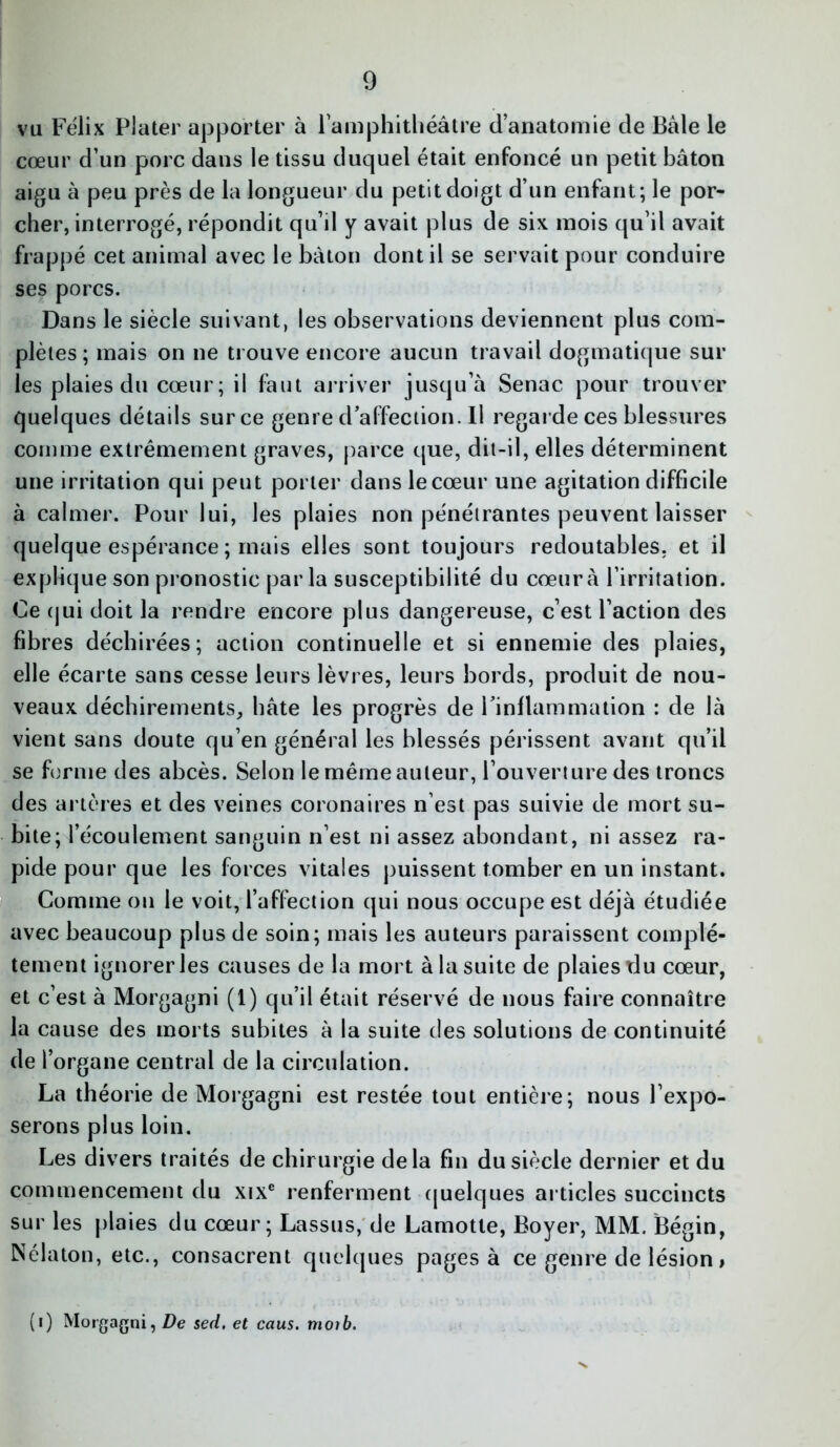 vu Félix Plater apporter à l'amphithéâtre d’anatomie de Bâle le cœur d’un porc dans le tissu duquel était enfoncé un petit bâton aigu à peu près de la longueur du petit doigt d’un enfant; le por- cher, interrogé, répondit qu’il y avait plus de six mois qu’il avait frappé cet animal avec le bâton dont il se servait pour conduire ses porcs. Dans le siècle suivant, les observations deviennent plus com- plètes; mais on ne trouve encore aucun travail dogmatique sur les plaies du cœur; il faut arriver jusqu’à Senac pour trouver quelques détails sur ce genre d’affection. Il regarde ces blessures comme extrêmement graves, parce que, dit-il, elles déterminent une irritation qui peut porter dans le cœur une agitation difficile à calmer. Pour lui, les plaies non pénétrantes peuvent laisser quelque espérance ; mais elles sont toujours redoutables, et il explique son pronostic par la susceptibilité du cœur à l’irritation. Ce (jui doit la rendre encore plus dangereuse, c’est l’action des fibres déchirées; action continuelle et si ennemie des plaies, elle écarte sans cesse leurs lèvres, leurs bords, produit de nou- veaux déchirements, hâte les progrès de l’inflammation : de là vient sans doute qu’en général les blessés périssent avant qu’il se forme des abcès. Selon le même auteur, l’ouverture des troncs des artères et des veines coronaires n’est pas suivie de mort su- bite; l’écoulement sanguin n’est ni assez abondant, ni assez ra- pide pour que les forces vitales puissent tomber en un instant. Comme on le voit, l’affection qui nous occupe est déjà étudiée avec beaucoup plus de soin; mais les auteurs paraissent complè- tement ignorer les causes de la mort à la suite de plaies du cœur, et c’est à Morgagni (1) qu’il était réservé de nous faire connaître la cause des morts subites à la suite des solutions de continuité de l’organe central de la circulation. La théorie de Morgagni est restée tout entière; nous l’expo- serons plus loin. Les divers traités de chirurgie delà fin du siècle dernier et du commencement du xixe renferment quelques articles succincts sur les plaies du cœur; Lassus, de Lamotte, Boyer, MM. Bégin, Nélaton, etc., consacrent quelques pages à ce genre de lésion, (i) Morgagni, De sed. et caus. moi b.