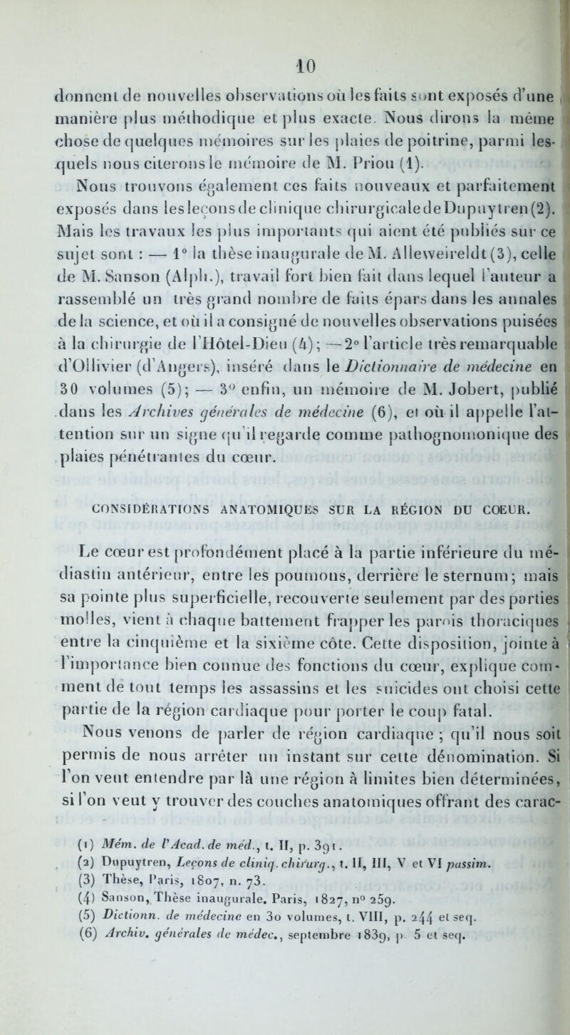 donnent de nouvelles observations où les faits sont exposés d’une manière plus méthodique et plus exacte. Nous dirons la même chose de quelques mémoires sur les plaies de poitrine, parmi les- 1 2 3 4 5 6 quels nous citerons le mémoire de M. Priou (1). Nous trouvons également ces faits nouveaux et parfaitement exposés dans lesleçonsdeclinique chirurgicaledeDupuytren(2). Mais les travaux les plus importants qui aient été publiés sur ce sujet sont : — 1° la thèse inaugurale deM. Alleweireldt (3), celle de M. Sanson (AIph.), travail fort bien fait dans lequel l’auteur a rassemblé un très grand nombre de faits épars dans les annales de la science, et où il a consigné de nouvelles observations puisées à la chirurgie de lilôtel-Dieu (à); —2° l’article très remarquable d’Ollivier (d’Angers), inséré dans le Dictionnaire de médecine en 30 volumes (5); — 3° enfin, un mémoire de M. Jobert, publié dans les Archives générales de médecine (6), et où il appelle l’at- tention sur un signe qu’il regarde comme pathognomonique des plaies pénétrantes du cœur. CONSIDÉRATIONS ANATOMIQUES SUR LA RÉGION DU COEUR. Le cœur est profondément placé à la partie inférieure du mé- diastin antérieur, entre les poumons, derrière le sternum; mais sa pointe plus superficielle, recouverte seulement par des parties molles, vient à chaque battement frapper les panés thoraciques j entre la cinquième et la sixième côte. Cette disposition, jointe à • l’importance bien connue des fonctions du cœur, explique com- ment de tout temps les assassins et les suicides ont choisi cette partie de la région cardiaque pour porter le coup fatal. Nous venons de parler de région cardiaque ; qu’il nous soit permis de nous arrêter un instant sur cette dénomination. Si l’on veut entendre par là une région à limites bien déterminées, si l’on veut y trouver des couches anatomiques offrant des carac- (1) Mém. de VAcad, de méd., t. II, p. 391. (2) Dupuytren, Leçons de cliniq. chirurg., t. U, III, V et VI pussim. (3) Thèse, Paris, 1807, n. 73. (4) Sanson, Thèse inaugurale. Paris, 1827, n° 259. (5) Dictionn. de médecine en 3o volumes, t. VIII, p. 244 et seq. (6) Archiv. générales de mèdecseptembre 1839, P ^ se<I*