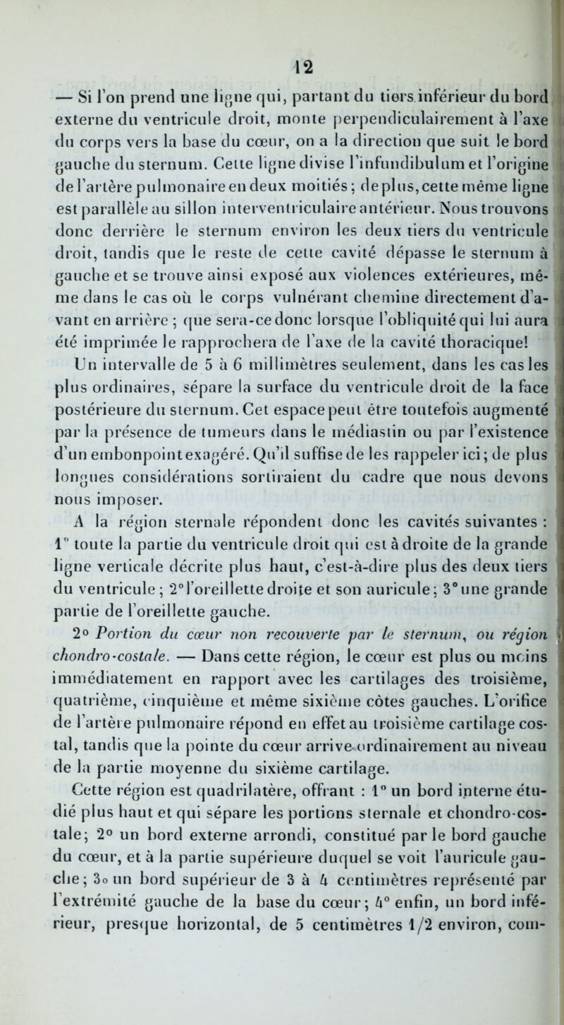 — Si I on prend une ligne qui, partant du tiers inférieur du bord externe du ventricule droit, monte perpendiculairement à Taxe < du corps vers la base du cœur, on a la direction que suit le bord gauche du sternum. Cette ligne divise rinfundibulum et l’origine de l’artère pulmonaire en deux moitiés; de plus, cette même ligne est parallèle au sillon interventriculaire antérieur. Nous trouvons <] donc derrière le sternum environ les deux tiers du ventricule d droit, tandis que le reste de celte cavité dépasse le sternum à îi gauche et se trouve ainsi exposé aux violences extérieures, mê* | me dans le cas où le corps vulnérant chemine directement d’a- I vant en arrière ; que sera-ce donc lorsque l’obliquité qui lui aura fl été imprimée le rapprochera de Taxe de la cavité thoracique! Un intervalle de 5 à 6 millimètres seulement, dans les cas les plus ordinaires, sépare la surface du ventricule droit de la face postérieure du sternum. Cet espace peut être toutefois augmenté par la présence de tumeurs dans le médiastin ou par l’existence d’un embonpoint exagéré. Qu’il suffise de les rappeler ici ; de plus j longues considérations sortiraient du cadre que nous devons nous imposer. A la région sternale répondent donc les cavités suivantes : 1° toute la partie du ventricule droit qui est adroite de la grande ligne verticale décrite plus haut, c’est-à-dire plus des deux tiers du ventricule ; 20l’oreillette droite et son auricule ; 3° une grande partie de l’oreillette gauche. 2° Portion du cœur non recouverte par le sternum, ou région y chondro-costale. — Dans cette région, le cœur est plus ou moins immédiatement en rapport avec les cartilages des troisième, I quatrième, cinquième et même sixième côtes gauches. L’orifice de l’artère pulmonaire répond en effet au troisième cartilage cos* | tal, tandis que la pointe du cœur arrive ordinairement au niveau de la partie moyenne du sixième cartilage. Cette région est quadrilatère, offrant : 1° un bord interne étu- dié plus haut et qui sépare les portions sternale et chondro-cos- \ taie; 2° un bord externe arrondi, constitué parle bord gauche du cœur, et à la partie supérieure duquel se voit l’auricule gau- che; 3o un bord supérieur de 3 à à centimètres représenté par l’extrémité gauche de la hase du cœur; h° enfin, un bord infé- rieur, presque horizontal, de 5 centimètres 1/2 environ, coin-