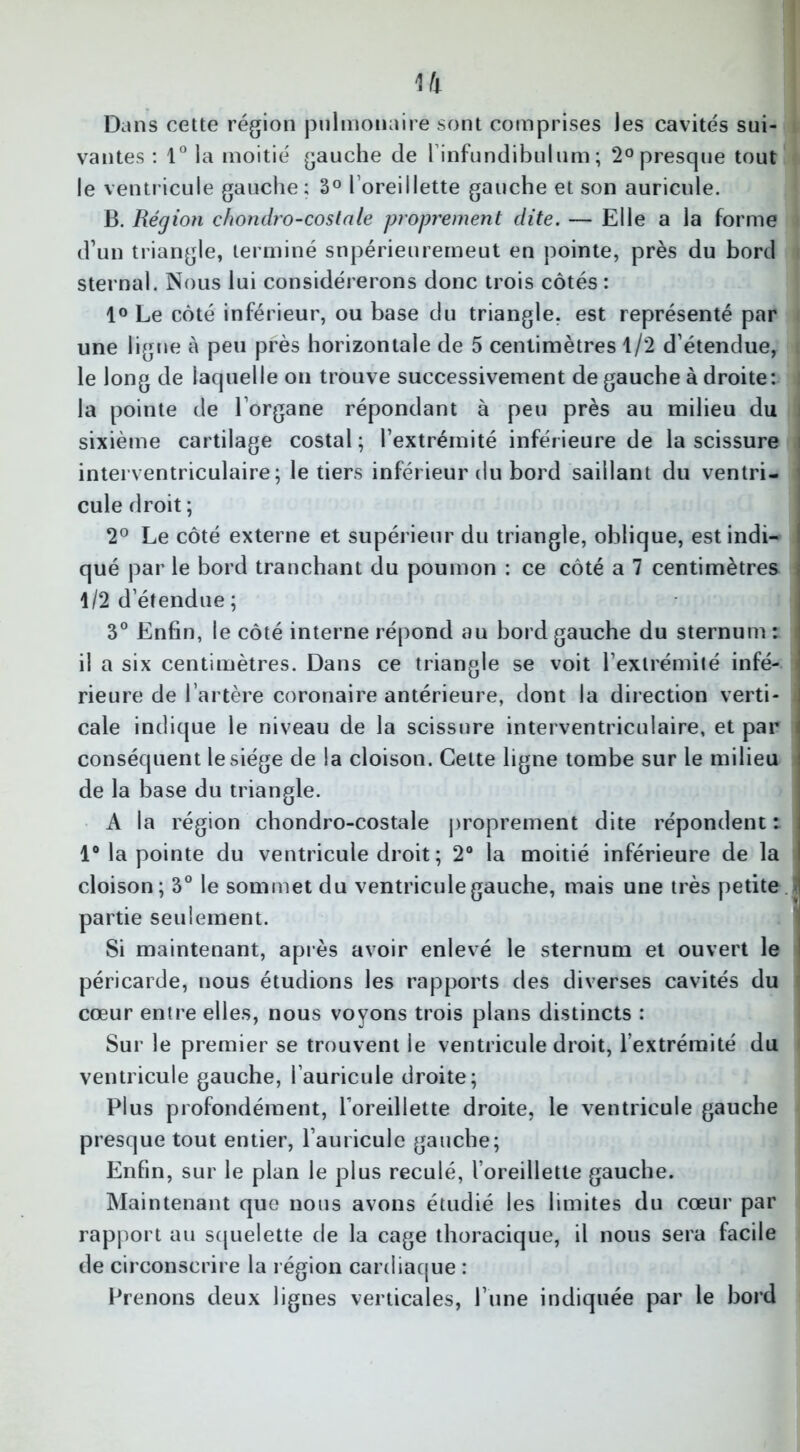 Dans cette région pulmonaire sont comprises les cavités sui- vantes : 1° la moitié gauche de l’infundibulum ; 2° presque tout le ventricule gauche; 3° l’oreillette gauche et son auricule. B. Région chondro-costale proprement dite. — Elle a la forme d’un triangle, terminé snpérieuremeut en pointe, près du bord sternal. Nous lui considérerons donc trois côtés : 1° Le côté inférieur, ou base du triangle, est représenté par une ligne à peu près horizontale de 5 centimètres 1/2 d’étendue, le long de laquelle on trouve successivement de gauche à droite: l la pointe de l’organe répondant à peu près au milieu du j sixième cartilage costal ; l’extrémité inférieure de la scissure i interventriculaire; le tiers inférieur du bord saillant du ventri- cule droit ; 2° Le côté externe et supérieur du triangle, oblique, estindi- I qué par le bord tranchant du poumon : ce côté a 7 centimètres i 1/2 d’étendue; 3° Enfin, le côté interne répond au bord gauche du sternum : il a six centimètres. Dans ce triangle se voit l’extrémité infé- j rieure de l’artère coronaire antérieure, dont la direction verti- cale indique le niveau de la scissure interventriculaire, et par conséquent le siège de la cloison. Cette ligne tombe sur le milieu ! de la base du triangle. A la région chondro-costale proprement dite répondent : 1° la pointe du ventricule droit ; 2° la moitié inférieure de la cloison; 3° le sommet du ventricule gauche, mais une très petite i partie seulement. Si maintenant, après avoir enlevé le sternum et ouvert le I péricarde, nous étudions les rapports des diverses cavités du cœur entre elles, nous voyons trois plans distincts : Sur le premier se trouvent le ventricule droit, l’extrémité du ventricule gauche, l’auricule droite; Plus profondément, l'oreillette droite, le ventricule gauche presque tout entier, l’auricule gauche; Enfin, sur le plan le plus reculé, l’oreillette gauche. Maintenant que nous avons étudié les limites du cœur par rapport au squelette de la cage thoracique, il nous sera facile de circonscrire la région cardiaque : Prenons deux lignes verticales, l’iine indiquée par le bord