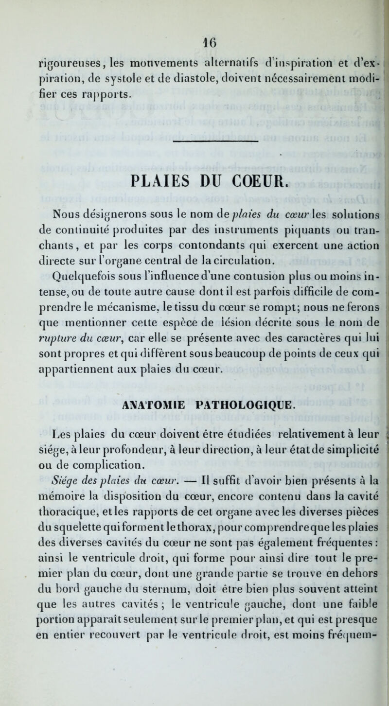 rigoureuses, les mouvements alternatifs d’inspiration et d’ex- piration, de systole et de diastole, doivent nécessairement modi- fier ces rapports. PLAIES DU COEUR. Nous désignerons sous le nom de plaies du cœur les solutions de continuité produites par des instruments piquants ou tran- chants, et par les corps contondants qui exercent une action directe sur l’organe central de la circulation. Quelquefois sous l’influence d’une contusion plus ou moins in- tense, ou de toute autre cause dont il est parfois difficile de com- prendre le mécanisme, le tissu du cœur se rompt; nous ne ferons que mentionner cette espèce de lésion décrite sous le nom de rupture du cœur, car elle se présente avec des caractères qui lui sont propres et qui diffèrent sous beaucoup de points de ceux qui appartiennent aux plaies du cœur. ANATOMIE PATHOLOGIQUE. Les plaies du cœur doivent être étudiées relativement à leur siège, à leur profondeur, à leur direction, à leur étatde simplicité ou de complication. Siège des plaies du cœur. — Il suffit d’avoir bien présents à la mémoire la disposition du cœur, encore contenu dans la cavité thoracique, et les rapports de cet organe avec les diverses pièces du squelette qui forment le thorax, pour comprendreque les plaies des diverses cavités du cœur ne sont pas également fréquentes : ainsi le ventricule droit, qui forme pour ainsi dire tout le pre- mier plan du cœur, dont une grande partie se trouve en dehors du bord gauche du sternum, doit être bien plus souvent atteint que les autres cavités ; le ventricule gauche, dont une faible portion apparaît seulement sur le premier plan, et qui est presque en entier recouvert par le ventricule droit, est moins fréquent-