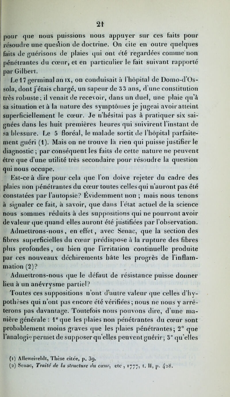 pour que nous puissions nous appuyer sur ces faits pour résoudre une question de doctrine. On cite en outre quelques faits de guérisons de plaies qui ont été regardées comme non pénétrantes du cœur, et en particulier le fait suivant rapporté par Gilbert. Le 17 germinal an ix, on conduisait à l'hôpital de Doino-d’Os- sola, dont j'étais chargé, un sapeur de S 3 ans, d une constitution très robuste; il venait de recevoir, dans un duel, une plaie qu’à sa situation et à la nature des symptômes je jugeai avoir atteint superficiellement le cœur. Je n’hésitai pas à pratiquer six sai- gnées dans les huit premières heures qui suivirent l’instant de sa blessure. Le 5 floréal, le malade sortit de l’hôpital parfaite- ment guéri (1). Mais on ne trouve là rien qui puisse justifier le diagnostic ; par conséquent les faits de cette nature ne peuvent être que d’une utilité très secondaire pour résoudre la question qui nous occupe. Est-ce à dire pour cela que l’on doive rejeter du cadre des plaies non pénétrantes du cœur toutes celles qui n’auront pas été constatées par l’autopsie? Evidemment non ; mais nous tenons à signaler ce fait, à savoir, que dans l’état actuel de la science nous sommes réduits à des suppositions qui ne pourront avoir de valeur que quand elles auront été justifiées par l’observation. Admettrons-nous, en effet, avec Senac, que la section des fibres superficielles du cœur prédispose à la rupture des fibres plus profondes, ou bien que l’irritation continuelle produite par ces nouveaux déchirements hâte les progrès de l’inflam- mation (2)? Admettrons-nous que le défaut de résistance puisse donner lieu à un anévrysme partiel? Toutes ces suppositions n’ont d'autre valeur que celles d’hv- pothèses qui n’ont pas encore été vérifiées ; nous ne nous y arrê- terons pas davantage. Toutefois nous pouvons dire, d’une ma- nière générale : 1° que les plaies non pénétrantes du cœur sont probablement moins graves que les plaies pénétrantes; 2° que l’analogie permet de supposer qu’elles peuvent guérir; 3° qu’elles (1) Alleweiveldt, Thèse cile'e, p. 39.