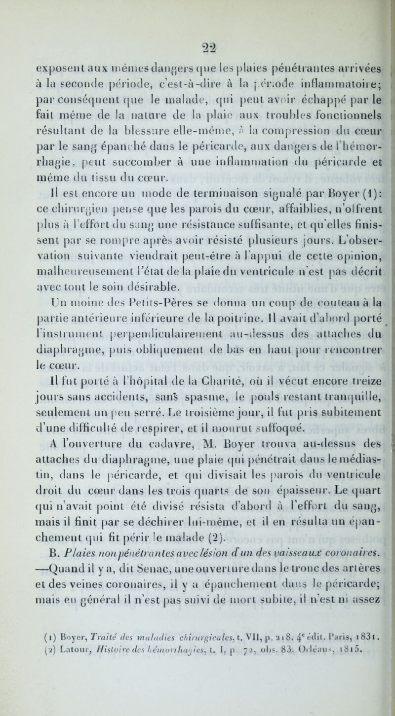 exposent aux mêmes dangers (jue les plaies pénétrantes arrivées à la seconde période, c’est-à-dire à la période inflammatoire; par conséquent (pie le malade, qui peut avoir échappé par le fait même de la nature de la plaie aux troubles fonctionnels résultant de la blessure elle-même, A la compression du cœur par le sang épanc hé dans le péricarde, aux dangeis de l’hémor- rhagie, peut succomber à une inflammation du péricarde et même du tissu du cœur. il est encore un mode de terminaison signalé par Boyer (1): ce chirurgien pense que les parois du cœur, affaiblies, n'offrent plus à l’effort du sang une résistance suffisante, et qu elles finis- sent par se rompre après avoir résisté plusieurs joui s. L’obser- vation suivante viendrait peut-être à l’appui de cette opinion, malheureusement l’état de la plaie du ventricule n est pas décrit avec tout le soin désirable. Un moine des Petits-Pères se donna un coup de couteau à la partie antérieure inférieure de la poitrine. Il avait d’abord porté l’instrument perpendiculairement au-dessus des attaches du diaphragme, puis obliquement de bas en haut pour rencontrer le cœur. Il fut porté à l’hôpital de la Charité, où il vécut encore treize jours sans accidents, sans spasme, le pouls restant tranquille, seulement un peu serré. Le troisième jour, il fut pris subitement d’une difficulté de respirer, et il mourut suffoqué. A l’ouverture du cadavre, M. Boyer trouva au-dessus des attaches du diaphragme, une plaie qui pénétrait dans le médias- tin, dans le péricarde, et qui divisait les parois du ventricule droit du cœur dans les trois quarts de son épaisseur. Le quart qui n’avait point été divisé résista d’abord à l’effort du sang, mais il finit par se déchirer lui-même, et il en résulta un épan- chement qui fit périr le malade (2). B. Plaies non pénétrantes avec lésion ci un des vaisseaux coronaires. —Quand il y a, dit Senac, une ouverture dans le tronc des artères et des veines coronaires, il y a épanchement dans le péricarde; mais en général il n’est pas suivi de mort subite, il n’est ni assez (1) Boyer, Traité des maladies chirurgicales, t. VII, p. 218. 4* édit- Baris, 1 831. (2) Latour, Histoire des hémonhayieSj l. I, p 72, obs. 83. Orleaus, i8i5.