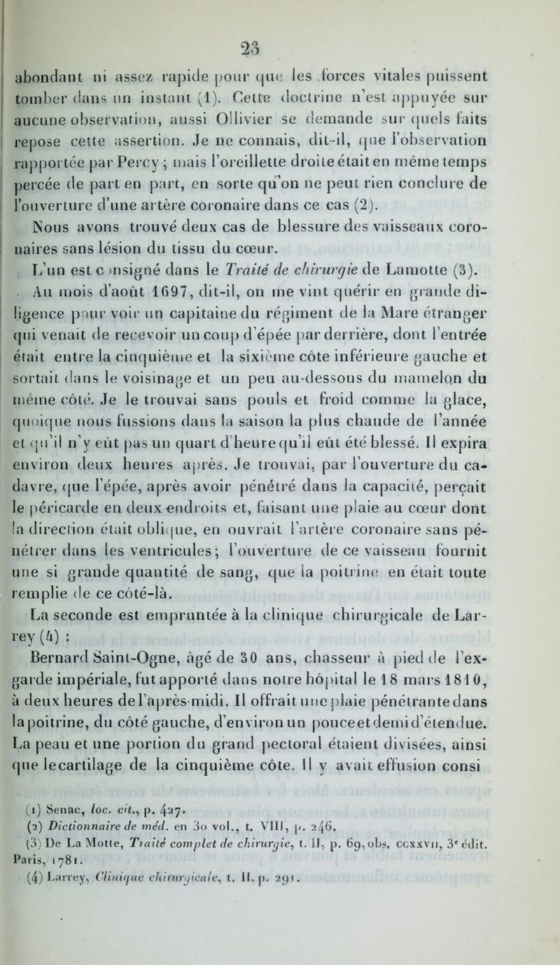 JjO abondant ni assez rapide pour que les forces vitales puissent tomber dans un instant (1). Cette doctrine n’est appuyée sur aucune observation, aussi Oilivier se demande sur quels faits repose cette assertion. Je ne connais, dit-il, que l’observation rapportée par Percy ; mais l’oreillette droite était en même temps percée de part en part, en sorte qu’on ne peut rien conclure de l’ouverture d’une artère coronaire dans ce cas (2). Nous avons trouvé deux cas de blessure des vaisseaux coro- naires sans lésion du tissu du cœur. L’un est c >nsigné dans le Traité de chirurgie de La motte (3). Au mois d’août 1097, dit-il, on me vint quérir en grande di- ligence pour voir un capitaine du régiment de la Mare étranger qui venait de recevoir un coup d’épée par derrière, dont l’entrée était entre la cinquième et la sixième côte inférieure gauche et sortait dans le voisinage et un peu au-dessous du mamelqn du même côté. Je le trouvai sans pouls et froid comme la glace, quoique nous fussions dans la saison la plus chaude de l’année et (jii’il n’y eût pas un quart d'heure qu’il eût été blessé. Il expira environ deux heures après. Je trouvai, par l’ouverture du ca- davre, que l’épée, après avoir pénétré dans la capacité, perçait le péricarde en deux endroits et, faisant une plaie au cœur dont la direction était oblique, en ouvrait l’artère coronaire sans pé- nétrer dans les ventricules; l’ouverture de ce vaisseau fournit une si grande quantité de sang, que la poitrine en était toute remplie de ce côté-là. La seconde est empruntée à la clinique chirurgicale de Lar- rey (à) : Bernard Saint-Ogne, âgé de 30 ans, chasseur à pied de l’ex- garde impériale, fut apporté dans notre hôpital le 18 mars 1810, à deux heures de l’après-midi. Il offrait une plaie pénétrante dans lapoitrine, du côté gauche, d’environ un pouceetdemid’étendue. La peau et une portion du grand pectoral étaient divisées, ainsi que lecartilage de la cinquième côte. Il y avait effusion consi (1) Senac, loc. citp. 4a7* (2) Dictionnaire de méd. en 3o vol., t. VIII, p. 246. (3) De La Moite, Tiaité complet de chirurgie, t. Il, p. 69, obs. ccxxvn, 3e édit. Paris, 1781.