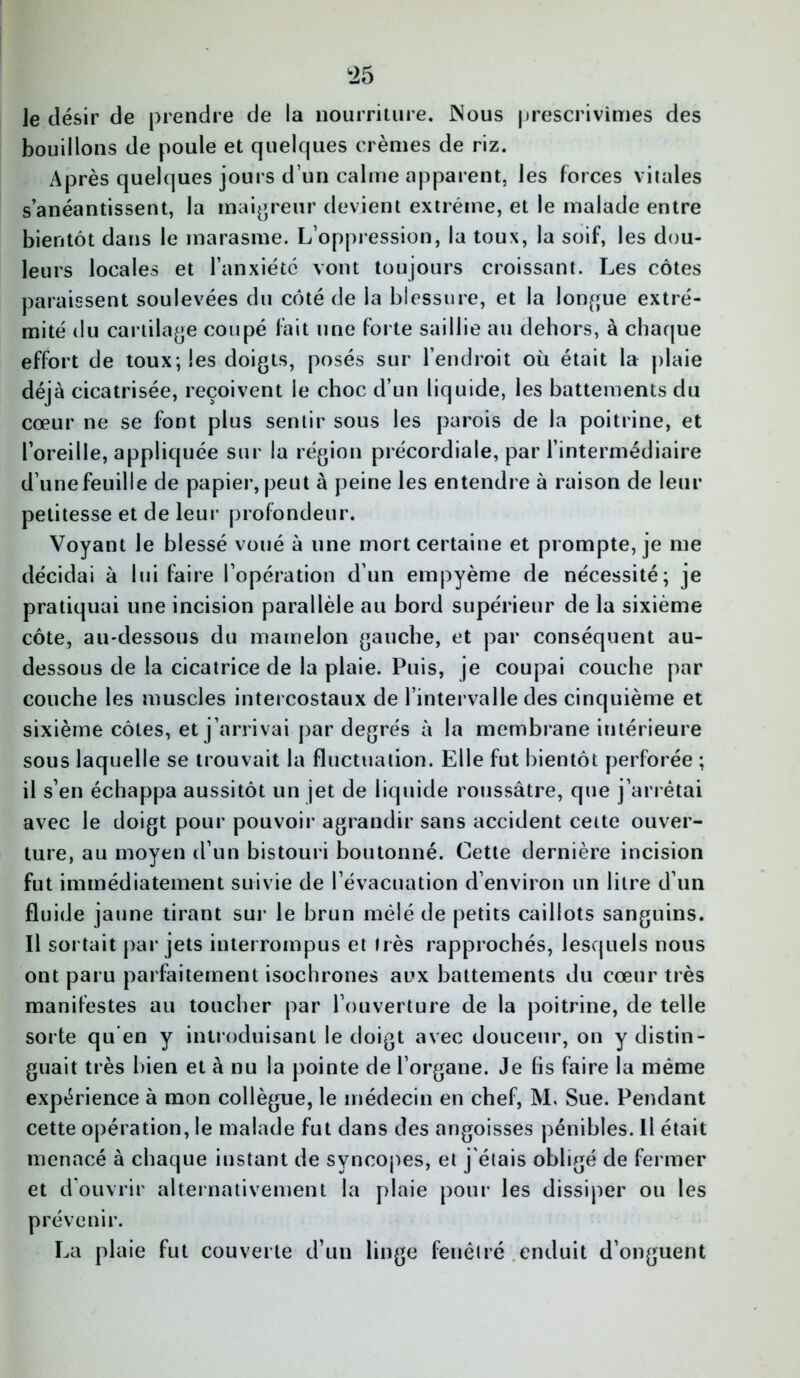 le désir de prendre de la nourriture. INous prescrivîmes des bouillons de poule et quelques crèmes de riz. Après quelques jours d’un calme apparent, les forces vitales s’anéantissent, la maigreur devient extrême, et le malade entre bientôt dans le marasme. L’oppression, la toux, la soif, les dou- leurs locales et l’anxiété vont toujours croissant. Les côtes paraissent soulevées du côté de la blessure, et la longue extré- mité du cartilage coupé fait une forte saillie au dehors, à chaque effort de toux; les doigts, posés sur l’endroit où était la plaie déjà cicatrisée, reçoivent le choc d’un liquide, les battements du cœur ne se font plus sentir sous les parois de la poitrine, et l’oreille, appliquée sur la région précordiale, par l’intermédiaire d’une feuille de papier, peut à peine les entendre à raison de leur petitesse et de leur profondeur. Voyant le blessé voué à une mort certaine et prompte, je me décidai à lui faire l’opération d’un empyème de nécessité; je pratiquai une incision parallèle au bord supérieur de la sixième côte, au-dessous du mamelon gauche, et par conséquent au- dessous de la cicatrice de la plaie. Puis, je coupai couche par couche les muscles intercostaux de l’intervalle des cinquième et sixième côtes, et j’arrivai par degrés à la membrane intérieure sous laquelle se trouvait la fluctuation. Elle fut bientôt perforée ; il s’en échappa aussitôt un jet de liquide roussâtre, que j’arrêtai avec le doigt pour pouvoir agrandir sans accident cette ouver- ture, au moyen d’un bistouri boutonné. Cette dernière incision fut immédiatement suivie de l’évacuation d’environ un litre d’un fluide jaune tirant sur le brun mêlé de petits caillots sanguins. Il sortait par jets interrompus et très rapprochés, lesquels nous ont paru parfaitement isochrones aux battements du cœur très manifestes au toucher par l’ouverture de la poitrine, de telle sorte qu’en y introduisant le doigt avec douceur, on y distin- guait très bien et à nu la pointe de l’organe. Je fis faire la même expérience à mon collègue, le médecin en chef, M. Sue. Pendant cette opération, le malade fut dans des angoisses pénibles. Il était menacé à chaque instant de syncopes, et j'étais obligé de fermer et d’ouvrir alternativement la plaie pour les dissiper ou les prévenir. La plaie fut couverte d’un linge fenêtre enduit d’onguent