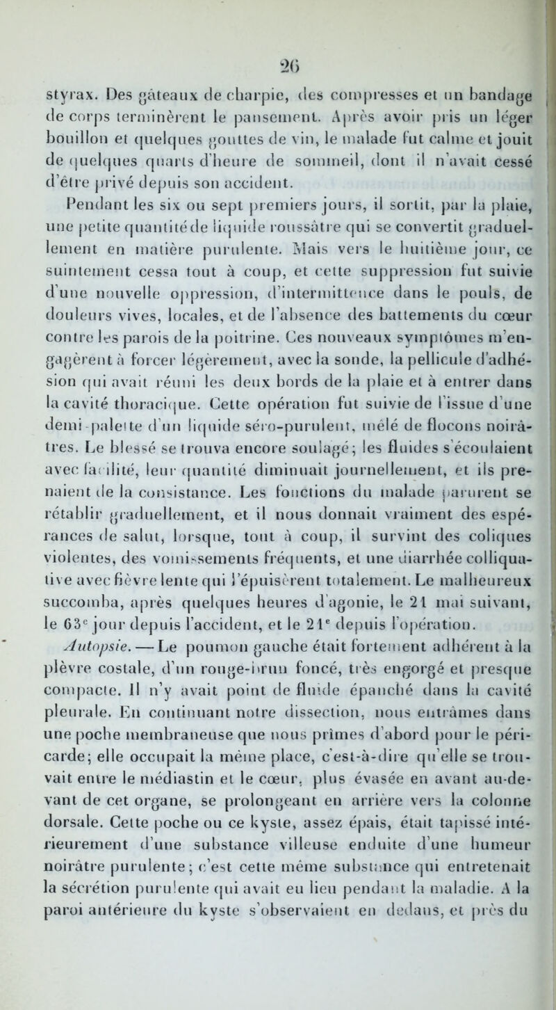 styrax. Des gâteaux de charpie, des compresses et un bandage de corps terminèrent le pansement. Après avoir pris un léger bouillon et quelques gouttes de vin, le malade fut calme et jouit de quelques quarts d’heure de sommeil, dont il n’avait cessé d’être privé depuis son accident. Pendant les six ou sept premiers jours, il sortit, par la plaie, une petite quantité de liquide roussâtre qui se convertit graduel- lement en matière purulente. Mais vers le huitième jour, ce suintement cessa tout à coup, et cette suppression fut suivie d’une nouvelle oppression, d’intermittence dans le pouls, de douleurs vives, locales, et de l’absence des battements du coeur contre les parois de la poitrine. Ces nouveaux syinpiômes m’en- gagèrent à forcer légèrement, avec la sonde, la pellicule d’adhé- sion qui avait réuni les deux bords de la plaie et à entrer dans la cavité thoracique. Cette opération fut suivie de 1 issue d’une demi pale! te d’un liquide séro-purulent, mêlé de flocons noirâ- tres. Le blessé se trouva encore soulagé; les fluides s’écoulaient avec facilité, leur quantité diminuait journellement, et ils pre- naient de la consistance. Les fonctions du malade parurent se rétablir graduellement, et il nous donnait vraiment des espé- rances de salut, lorsque, tout à coup, il survint des coliques violentes, des vomissements fréquents, et une diarrhée colliqua- live avec fièvre lente qui l’épuisèrent totalement. Le malheureux succomba, après quelques heures dagonie, le 21 mai suivant, le 63e jour depuis l’accident, et le 21e depuis l’opération. Autopsie. — Le poumon gauche était fortement adhérent à la plèvre costale, d’un rouge-brun foncé, très engorgé et presque compacte. U n’y avait point de fluide épanché dans la cavité pleurale. En continuant notre dissection, nous entrâmes dans une poche membraneuse que nous prîmes d’abord pour le péri- carde; elle occupait la même place, cest-à-dire qu elle se trou- vait entre le médiastin et le cœur, plus évasée en avant au-de- vant de cet organe, se prolongeant en arrière vers la colonne dorsale. Cette poche ou ce kyste, assez épais, était tapissé inté- rieurement d’une substance villeuse enduite d’une humeur noirâtre purulente; c’est cette même substance qui entretenait la sécrétion purulente qui avait eu lieu pendant la maladie. A la paroi antérieure du kyste s’observaient en dedans, et près du