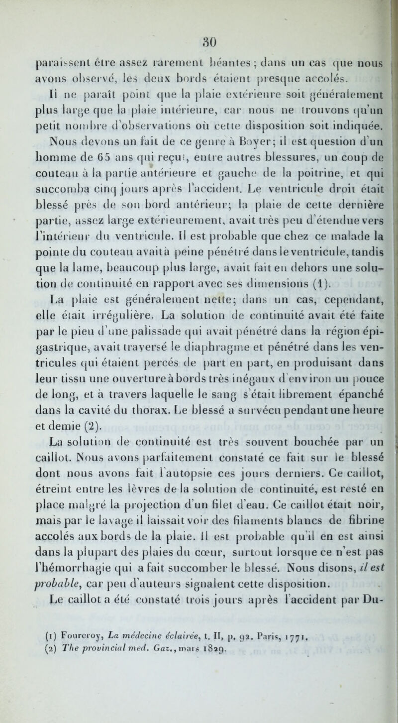 paraissent être assez rarement béantes ; dans un cas que nous avons observé, les deux bords étaient presque accolés. Il ne paraît point cpie la plaie extérieure soit généralement plus large que la plaie intérieure, car nous ne trouvons qu’un petit nombre d’observations où cette disposition soit indiquée. Nous devons un fait de ce genre à Boyer; il est question d’un homme de 65 ans qui reçu:, entre autres blessures, un coup de couteau à la partie antérieure et gauche de la poitrine, et qui succomba cinq jours après l’accident. Le ventricule droit était blessé près de son bord antérieur; la plaie de cette dernière partie, assez large extérieurement, avait très peu d étendue vers l’intérieur du ventricule, il est probable que chez ce malade la pointe du couteau avaità peine pénétré dans le ventricule, tandis que la lame, beaucoup plus large, avait fait en dehors une solu- tion de continuité en rapport avec ses dimensions (1). La plaie est généralement nette; dans un cas, cependant, elle était irrégulière. La solution de continuité avait été faite par le pieu d’une.palissade qui avait pénétré dans la région épi- gastrique, avait traversé le diaphragme et pénétré dans les ven- tricules qui étaient percés de part en part, en produisant dans leur tissu une ouverture à bords très inégaux d environ un pouce de long, et à travers laquelle le sang s’était librement épanché dans la cavité du thorax. Le blessé a survécu pendant une heure et demie (2). La solution de continuité est très souvent bouchée par un caillot. Nous avons parfaitement constaté ce fait sur le blessé dont nous avons fait 1 autopsie ces jours derniers. Ce caillot, étreint entre les lèvres de la solution de continuité, est resté en place malgré la projection d’un filet d’eau. Ce caillot était noir, mais par le lavage il laissait voir des fdaments blancs de fibrine accolés aux bords de la plaie, il est probable qu'il en est ainsi dans la plupart des plaies du cœur, surtout lorsque ce n’est pas l’hémorrhagie qui a fait succomber le blessé. Nous disons, il est probable, car peu d’auteurs signalent cette disposition. Le caillot a été constaté trois jours après 1 accident par Du- (1) Fourcroy, La médecine éclairée, t. Il, p. 92. P.iris, 1771. (2) The provincial med. Gaz., mars 1829.