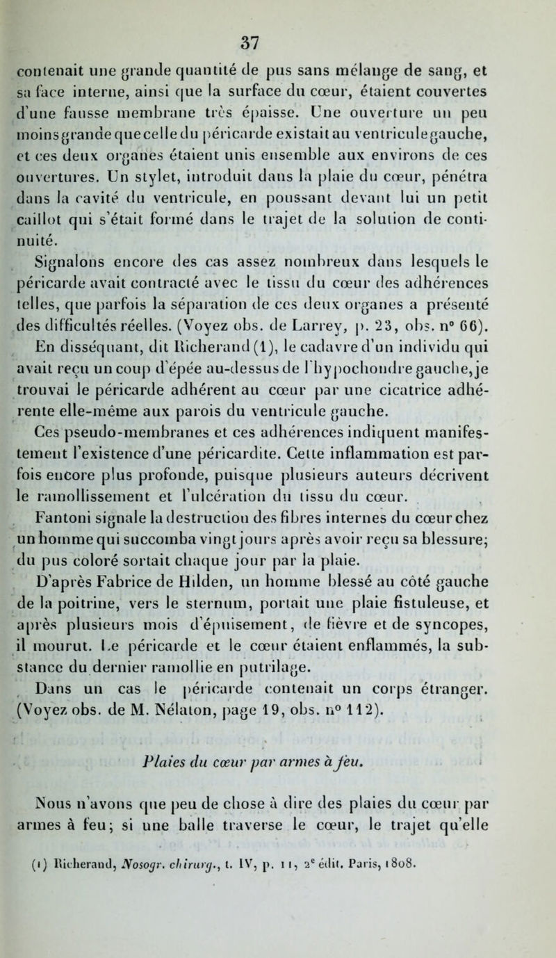 37 contenait une grande quantité de pus sans mélange de sang, et sa ('ace interne, ainsi que la surface du cœur, étaient couvertes dune fausse membrane très épaisse. Une ouverture un peu moinsgranaequecelledu péricarde existait au ventrieulegauche, et ces deux organes étaient unis ensemble aux environs de ces ouvertures. Un stylet, introduit dans la plaie du cœur, pénétra dans la cavité du ventricule, en poussant devant lui un petit caillot qui s’était formé dans le trajet de la solution de conti- nuité. Signalons encore des cas assez nombreux dans lesquels le péricarde avait contracté avec le tissu du cœur des adhérences telles, que parfois la séparation de ces deux organes a présenté des difficultés réelles. (Voyez obs. de Larrey, p. 23, obs. n° 66). En disséquant, dit Iticherand (1), le cadavre d’un individu qui avait reçu un coup d’épée au-dessus de rhypochondre gauche, je trouvai le péricarde adhérent au cœur par une cicatrice adhé- rente elle-même aux parois du ventricule gauche. Ces pseudo-membranes et ces adhérences indiquent manifes- tement l’existence d’une péricardite. Celle inflammation est par- fois encore plus profonde, puisque plusieurs auteurs décrivent le ramollissement et l’ulcération du tissu du cœur. Fantoni signale la destruction des fibres internes du cœur chez un homme qui succomba vingt jours après avoir reçu sa blessure; du pus coloré sortait chaque jour par la plaie. D’après Fabrice de Hdden, un homme blessé au côté gauche de la poitrine, vers le sternum, portait une plaie fistuleuse, et après plusieurs mois d’épuisement, de fièvre et de syncopes, il mourut. Le péricarde et le cœur étaient enflammés, la sub- stance du dernier ramollie en putrilage. Dans un cas le péricarde contenait un corps étranger. (Voyez obs. de M. Nélaton, page 19, obs. n° 112). Plaies du cœur par armes à feu. Nous n’avons que peu de chose à dire des plaies du cœur par armes à feu; si une balle traverse le cœur, le trajet qu’elle