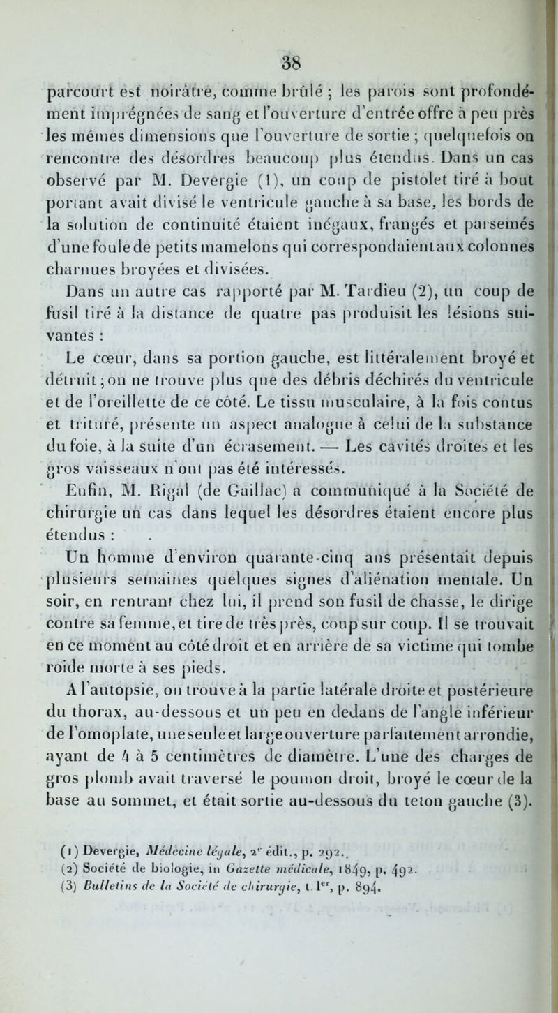 parcourt est noirâtre, comme brûlé ; les parois sont profondé- ment imprégnées de sang et l’ouverture d’entrée offre h peu près les mêmes dimensions que l'ouverture de sortie ; quelquefois on rencontre des désordres beaucoup plus étendus. Dans un cas observé par M. Devergie (1), un coup de pistolet tiré à bout ponant avait divisé le ventricule gauche à sa base, les bords de la solution de continuité étaient inégaux, frangés et parsemés d’une foule de petits mamelons qui correspondaientaux colonnes charnues broyées et divisées. Dans un autre cas rapporté par M. Tardieu (2), un coup de fusil tiré à la distance de quatre pas produisit les lésions sui- vantes : Le cœur, dans sa portion gauche, est littéralement broyé et détruit;on ne trouve plus que des débris déchirés du ventricule et de l’oreillette de ce côté. Le tissu musculaire, à la fois contus et trituré, présente un aspect analogue à celui de la substance du foie, à la suite d’un écrasement. — Les cavités droites et les gros vaisseaux n on! pas été intéressés. Enfin, M. Rigal (de Gaillac) a communiqué à la Société de chirurgie un cas dans lequel les désordres étaient encore plus étendus : Un homme d environ quarante-cinq ans présentait depuis plusieurs semaines quelques signes d’aliénation mentale. Un soir, en rentrant chez lui, il prend son fusil de chasse, le dirige contre sa femme, et tire de très près, coup sur coup. Il se trouvait v en ce moment au côté droit et en arrière de sa victime qui tombe roide morte à ses pieds. A l’autopsie, on trouve à la partie latérale droite et postérieure du thorax, au-dessous et un peu en dedans de l'angle inférieur de l’omoplate, uneseuleetlargeouverture parfaitement arrondie, ayant de â à 5 centimètres de diamètre. L’une des charges de gros plomb avait traversé le poumon droit, broyé le cœur de la base au sommet, et était sortie au-dessous du teton gauche (3). (1) Devergie, Médecine légale, 2<- édit., p. 392.. (2) Société de biologie, in Gazette médicale, «849? P* 491 2 3-