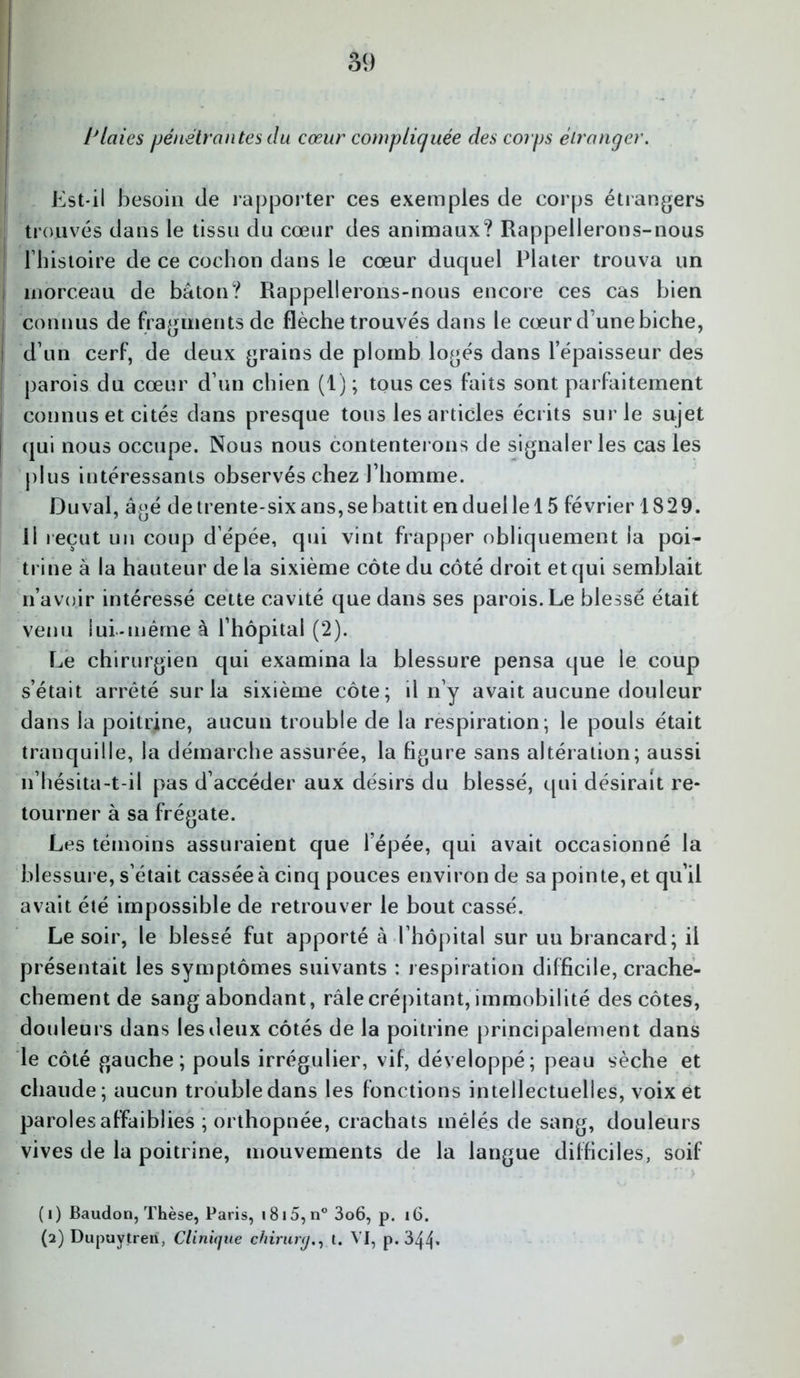 Plaies pénétrantes du cœur compliquée des corps étranger. Est-il besoin de rapporter ces exemples de corps étrangers trouvés dans le tissu du cœur des animaux? Rappellerons-nous Fhistoire de ce cochon dans le cœur duquel Plater trouva un morceau de bâton? Rappellerons-nous encore ces cas bien connus de fragments de flèche trouvés dans le cœur d une biche, d’un cerf, de deux grains de plomb logés dans l’épaisseur des parois du cœur d’un chien (1); tous ces faits sont parfaitement connus et cités dans presque tous les articles écrits sur le sujet qui nous occupe. Nous nous contenterons de signaler les cas les plus intéressants observés chez l’homme. Du val, âgé de trente-six ans, se battit en duel le 15 février 1829. Il reçut un coup d’épée, qui vint frapper obliquement la poi- trine à la hauteur delà sixième côte du côté droit et qui semblait n’avoir intéressé cette cavité que dans ses parois. Le blessé était venu lui-même à l’hôpital (2). Le chirurgien qui examina la blessure pensa que le coup s’était arrêté sur la sixième côte; il n’y avait aucune douleur dans la poitrine, aucun trouble de la respiration; le pouls était tranquille, la démarche assurée, la figure sans altération; aussi n’hésita-t-il pas d’accéder aux désirs du blessé, qui désirait re- tourner à sa frégate. Les témoins assuraient que l’épée, qui avait occasionné la blessure, s’était cassée à cinq pouces environ de sa pointe, et qu’il avait été impossible de retrouver le bout cassé. Le soir, le blessé fut apporté à l’hôpital sur uu brancard; il présentait les symptômes suivants : respiration difficile, crache- chement de sang abondant, râle crépitant, immobilité des côtes, douleurs dans les deux côtés de la poitrine principalement dans le côté gauche; pouls irrégulier, vif, développé; peau sèche et chaude; aucun trouble dans les fonctions intellectuelles, voix et paroles affaiblies ; orthopnée, crachats mêlés de sang, douleurs vives de la poitrine, mouvements de la langue difficiles, soif (1) Baudon, Thèse, Paris, i8i5,n°3o6, p. 16. (2) Dupuytren, Clinique ehirurg., t. VI, p.