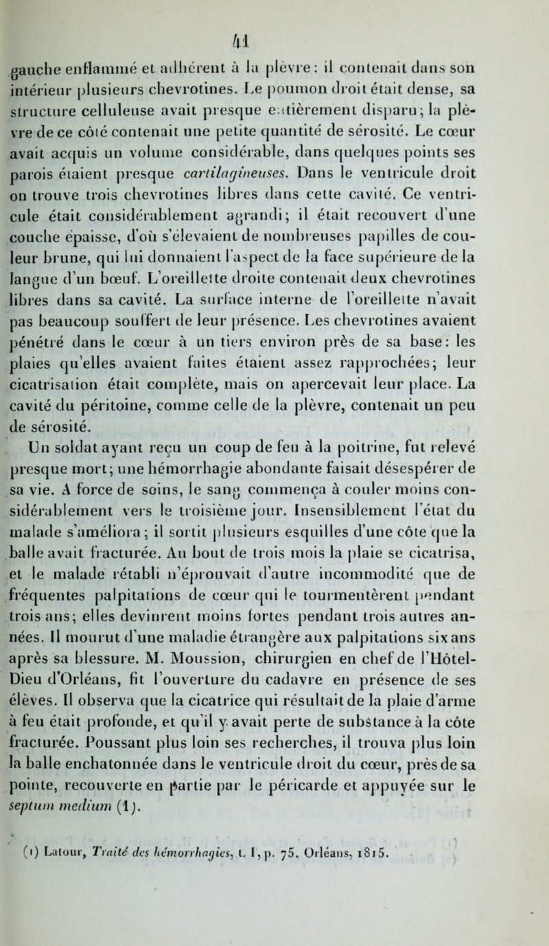 gauche enflammé et adhérent à la plèvre: il contenait dans son intérieur plusieurs chevrotines. Le poumon droit était dense, sa structure celluleuse avait presque entièrement disparu; la plè- vre de ce côlé contenait une petite quantité de sérosité. Le cœur avait acquis un volume considérable, dans quelques points ses parois étaient presque cartilagineuses. Dans le ventricule droit on trouve trois chevrotines libres dans cette cavité. Ce ventri- cule était considérablement agrandi; il était recouvert d’une couche épaisse, d'où s’élevaient de nombreuses papilles de cou- leur brune, qui lui donnaient 1 aspect de la face supérieure de la langue d’un bœuf. L’oreillette droite contenait deux chevrotines libres dans sa cavité. La surface interne de l’oreillette n’avait pas beaucoup souffert de leur présence. Les chevrotines avaient pénétré dans le cœur à un tiers environ près de sa base: les plaies qu elles avaient faites étaient assez rapprochées; leur cicatrisation était complète, mais on apercevait leur place. La cavité du péritoine, comme celle de la plèvre, contenait un peu de sérosité. Du soldat ayant reçu un coup de feu à la poitrine, fut relevé presque mort; une hémorrhagie abondante faisait désespérer de sa vie. A force de soins, le sang commença à couler moins con- sidérablement vers le troisième jour. Insensiblement l’état du malade s’améliora ; il sortit plusieurs esquilles d’une côte que la balle avait fracturée. Au bout de trois mois la plaie se cicatrisa, et le malade rétabli n’éprouvait d’autre incommodité que de fréquentes palpitations de cœur qui le tourmentèrent pendant trois ans; elles devinrent moins fortes pendant trois autres an- nées. Il mourut d’une maladie étrangère aux palpitations six ans après sa blessure. M. Moussion, chirurgien en chef de l’Hôtel- Dieu d’Orléans, fit l’ouverture du cadavre en présence de ses élèves. Il observa que la cicatrice qui résultait de la plaie d’arme à feu était profonde, et qu’il y. avait perte de substance à la côte fracturée. Poussant plus loin ses recherches, il trouva plus loin la balle enchatonnée dans le ventricule droit du cœur, près de sa pointe, recouverte en partie par le péricarde et appuyée sur le septum medium (1 ). (i) Latour, Traité des hémorrhagies, t. I , p. 75. Orléans, 1815.