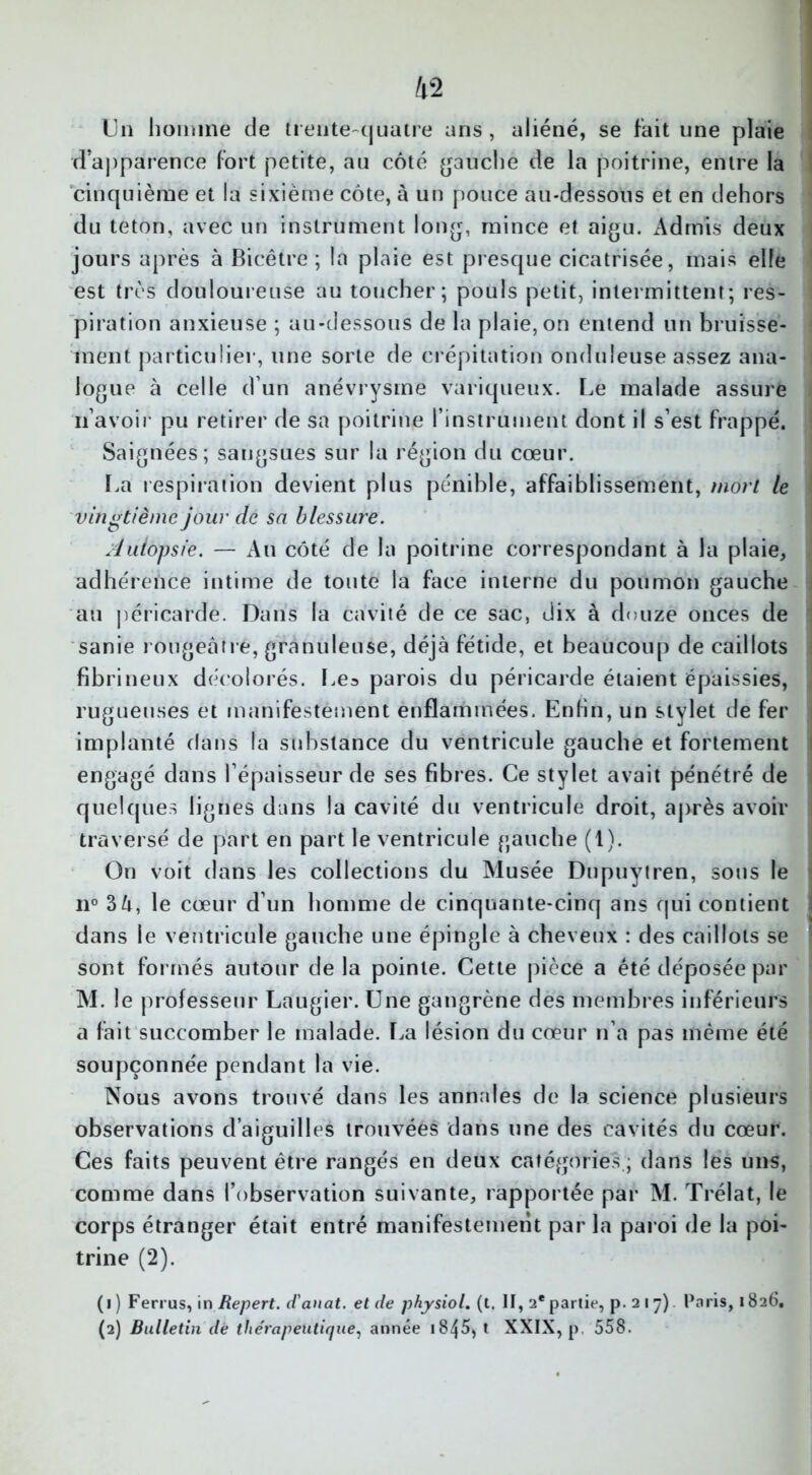 Un homme de trente-quatre ans, aliéné, se fait une plaie d'apparence fort petite, au côté gauche de la poitrine, entre la cinquième et la sixième côte, à un pouce au-dessous et en dehors du teton, avec un instrument long, mince et aigu. Admis deux jours après à Bicêtre ; la plaie est presque cicatrisée, mais elle est très douloureuse au toucher; pouls petit, intermittent; res- piration anxieuse ; au-dessous de la plaie, on entend un bruisse- ment particulier, une sorte de crépitation onduleuse assez ana- logue à celle d’un anévrysme variqueux. Le malade assure n’avoir pu retirer de sa poitrine l’instrument dont il s’est frappé. Saignées; sangsues sur la région du cœur. La respiration devient plus pénible, affaiblissement, mort le vingtième jour de sa blessure. Autopsie. — Au côté de la poitrine correspondant à la plaie, adhérence intime de toute la face interne du poumon gauche au péricarde. Dans la cavité de ce sac, dix à douze onces de sanie rougeâtre, granuleuse, déjà fétide, et beaucoup de caillots fibrineux décolorés. Les parois du péricarde étaient épaissies, rugueuses et manifestement enflammées. Enfin, un stylet de fer implanté dans la substance du ventricule gauche et fortement engagé dans l’épaisseur de ses fibres. Ce stylet avait pénétré de quelques lignes dans la cavité du ventricule droit, après avoir traversé de part en part le ventricule gauche (1). On voit dans les collections du Musée Dupuytren, sous le il0 3 à, le cœur d’un homme de cinquante-cinq ans qui contient dans le ventricule gauche une épingle à cheveux : des caillots se sont formés autour delà pointe. Cette pièce a été déposée par M. le professeur Laugier. Une gangrène des membres inférieurs a fait succomber le malade. La lésion du cœur n’a pas même été soupçonnée pendant la vie. Nous avons trouvé dans les annales de la science plusieurs observations d’aiguilles trouvées dans une des cavités du cœur. Ces faits peuvent être rangés en deux catégories ; dans lés uns, comme dans l’observation suivante, rapportée par M. Trélat, le corps étranger était entré manifestement par la paroi de la poi- trine (2). (i ) Ferrus, in Repert. d'anat. et de physiol. (t. II, 2* partie, p. 217) Paris, 1826. (2) Bulletin dé thérapeutique, année 18^5, t XXIX, p 558.