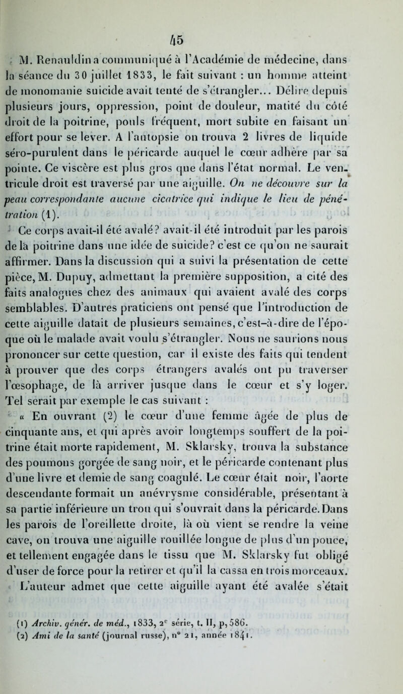 ÎV]. Renauldin a communiqué à l’Académie de médecine, dans la séance du 30 juillet 1833, le fait suivant : un homme atteint de monomanie suicide avait tenté de s’étrangler... Délire depuis plusieurs jours, oppression, point de douleur, matité du côté droit de la poitrine, pouls fréquent, mort subite en faisant un effort pour se lever. A l’autopsie on trouva 2 livres de liquide séro-purulent dans le péricarde auquel le cœur adhère par sa pointe. Ce viscère est plus gros que dans l’état normal. Le ven- tricule droit est traversé par une aiguille. On ne découvre sur la peau correspondante aucune cicatrice qui indique le lieu de péné- tration (1). Ce corps avait-il été avalé? avait-il été introduit par les parois de là poitrine dans une idée de suicide? c’est ce qu’on ne saurait affirmer. Dans la discussion qui a suivi la présentation de cette pièce,M. Dupuy, admettant la première supposition, a cité des faits analogues chez des animaux qui avaient avalé des corps semblables. D’autres praticiens ont pensé que l’introduction de cette aiguille datait de plusieurs semaines, c’est-à-dire de l’épo- que où le malade avait voulu s’étrangler. Nous ne saurions nous prononcer sur cette question, car il existe des faits qui tendent à prouver que des corps étrangers avalés ont pu traverser l’œsophage, de là arriver jusque dans le cœur et s’y loger. Tel serait par exemple le cas suivant : « En ouvrant (2) le cœur d’une femme âgée de plus de cinquante ans, et qui après avoir longtemps souffert de la poi- trine était morte rapidement, M. Sklarsky, trouva la substance des poumons gorgée de sang noir, et le péricarde contenant plus d une livre et demie de sang coagulé. Le cœur était noir, l’aorte descendante formait un anévrysme considérable, présentant à sa partie inférieure un trou qui s’ouvrait dans la péricarde. Dans les parois de l’oreillette droite, là où vient se rendre la veine cave, on trouva une aiguille rouillée longue de plus d’un pouce, et tellement engagée dans le tissu que M. Sklarsky fut obligé d’user de force pour la retirer et qu’il la cassa en trois morceaux. L’auteur admet que cette aiguille ayant été avalée s’était (1) Archiv. génér. de méd., 1833, 2e série, t. II, p, 586. (2) Ami de la santé ( journal russe), n° 21, année 184 * •