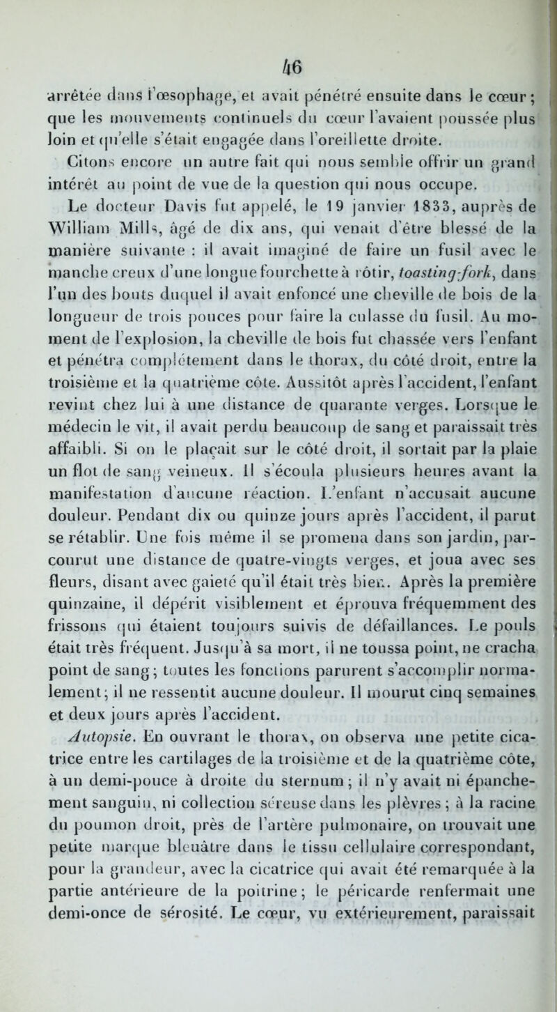 arrêtée dans i’œsophage, et avait pénétré ensuite dans le cœur ; que les mouvements continuels du cœur l avaient poussée plus loin et quelle s’était engagée dans l’oreillette droite. Citons encore un autre Fait qui nous semble offrir un grand intérêt au point de vue de la question qui nous occupe. Le docteur Davis fut appelé, le 19 janvier 1833, auprès de William Mills, âgé de dix ans, qui venait d’être blessé de la manière suivante : il avait imaginé de faire un fusil avec le manche creux d’une longue fourchette à rôtir, toastingfork, dans l’un des bouts duquel il avait enfoncé une cheville de bois de la longueur de trois pouces pour faire la culasse du fusil. Au mo- ment de l’explosion, la cheville de bois fut chassée vers l’enfant et pénétra complètement dans le thorax, du côté droit, entre la troisième et la quatrième côte. Aussitôt après l accident, l’enfant revint chez lui à une distance de quarante verges. Lorsque le médecin le vit, il avait perdu beaucoup de sang et paraissait très affaibli. Si on le plaçait sur le côté droit, il sortait par la plaie un flot de sang veineux. Il s écoula plusieurs heures avant la manifestation daucune réaction. I.’enfant n’accusait aucune douleur. Pendant dix ou quinze jours après l’accident, il parut se rétablir. Lue fois même il se promena dans son jardin, par- courut une distance de quatre-vingts verges, et joua avec ses fleurs, disant avec gaieté qu’il était très bien. Après la première quinzaine, il dépérit visiblement et éprouva fréquemment des frissons qui étaient toujours suivis de défaillances. Le pouls était très fréquent. Jusqu’à sa mort, il ne toussa point, ne cracha point de sang; toutes les fonctions parurent s’accomplir norma- lement; il ne ressentit aucune douleur. Il mourut cinq semaines et deux jours après l’accident. Autopsie. En ouvrant le thorax, on observa une petite cica- trice entre les cartilages de la troisième et de la quatrième côte, à un demi-pouce à droite du sternum; il n’y avait ni épanche- ment sanguin, ni collection séreuse dans les plèvres; à la racine du poumon droit, près de l’artère pulmonaire, on trouvait une petite marque bleuâtre dans le tissu cellulaire correspondant, pour la grandeur, avec la cicatrice qui avait été remarquée à la partie antérieure de la poitrine; le péricarde renfermait une demi-once de sérosité. Le cœur, vu extérieurement, paraissait