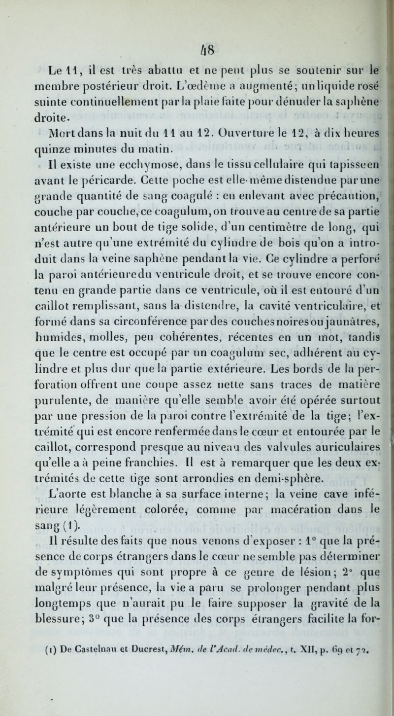 membre postérieur droit. L’œdème a augmenté; un liquide rosé suinte continuellement par la plaie laite pour dénuder la saphène droite. Mort dans la nuit du 11 au 12. Ouverture le 12, à dix heures quinze minutes du matin. Il existe une ecchymose, dans le tissu cellulaire qui tapisseen avant le péricarde. Cette poche est elle-même distendue parune grande quantité de sang coagulé : en enlevant avec précaution, couche par couche, ce coagulum,on trouve au centre de sa partie antérieure un bout de tige solide, d’un centimètre de long, qui n’est autre qu’une extrémité du cylindre de bois qu’on a intro- duit dans la veine saphène pendant la vie. Ce cylindre a perforé la paroi antérieure du ventricule droit, et se trouve encore con- tenu en grande partie dans ce ventricule, où il est entouré d’un caillot remplissant, sans la distendre, la cavité ventriculaire, et formé dans sa circonférence par des couches noires ou jaunâtres, humides, molles, peu cohérentes, récentes en un mot, tandis que le centre est occupé par un coagulum sec, adhérent au cy- lindre et plus dur que la partie extérieure. Les bords de la per- foration offrent une coupe assez nette sans traces de matière purulente, de manière qu elle semble avoir été opérée surtout par une pression de la paroi contre l’extrémité de la tige; l’ex- trémité qui est encore renfermée dans le cœur et entourée par le caillot, correspond presque au niveau des valvules auriculaires qu’elle a à peine franchies. Il est à remarquer que les deux ex- trémités de cette tige sont arrondies en demi-sphère. L’aorte est blanche à sa surface interne; la veine cave infé- rieure légèrement colorée, comme par macération dans le sang(l). Il résulte des faits que nous venons d’exposer : 1° que la pré- sence de corps étrangers dans le cœur ne semble pas déterminer de symptômes qui sont propre à ce genre de lésion; 2° que malgré leur présence, la vie a paru se prolonger pendant plus longtemps que n’aurait pu le luire supposer la gravité de la blessure; 3° que la présence des corps étrangers facilite la for- (i) De Castelnau et Ducrest, Mém. de VAcad, de mèdec., t. XII, p. 69 et 73.