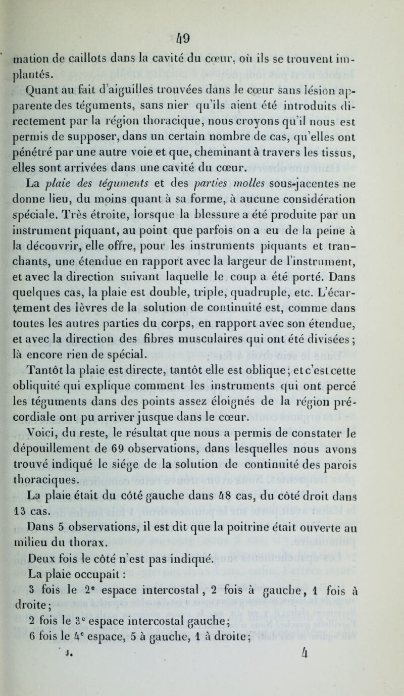 mation de caillots dans la cavité du cœur, où ils se trouvent im- plantés. Quant au fait d aiguilles trouvées dans le cœur sans lésion ap- parente des téguments, sans nier qu’ils aient été introduits di- rectement par la région thoracique, nous croyons qu’il nous est permis de supposer, dans un certain nombre de cas, qu’elles ont pénétré par une autre voie et que, cheminant à travers les tissus, elles sont arrivées dans une cavité du cœur. La plaie des téguments et des parties molles sous-jacentes ne donne lieu, du moins quant à sa forme, à aucune considération spéciale. Très étroite, lorsque la blessure a été produite par un instrument piquant, au point que parfois on a eu de la peine à la découvrir, elle offre, pour les instruments piquants et tran- chants, une étendue en rapport avec la largeur de l’instrument, et avec la direction suivant laquelle le coup a été porté. Dans quelques cas, la plaie est double, triple, quadruple, etc. L’écar- tement des lèvres de la solution de continuité est, comme dans toutes les autres parties du corps, en rapport avec son étendue, et avec la direction des fibres musculaires qui ont été divisées ; là encore rien de spécial. Tantôt la plaie est directe, tantôt elle est oblique; et c’est cette obliquité qui explique comment les instruments qui ont percé les téguments dans des points assez éloignés de la région pré- cordiale ont pu arriver jusque dans le cœur. Voici, du reste, le résultat que nous a permis de constater le dépouillement de 69 observations, dans lesquelles nous avons trouvé indiqué le siège de la solution de continuité des parois thoraciques. La plaie était du côté gauche dans à8 cas, du côté droit dans 13 cas. Dans 5 observations, il est dit que la poitrine était ouverte au milieu du thorax. Deux fois le côté n'est pas indiqué. La plaie occupait : 3 fois le 2e espace intercostal, 2 fois à gauche, 1 fois à droite ; 2 fois le 3e espace intercostal gauche; 6 fois le àc espace, 5 à gauche, 1 à droite; ' J. 4