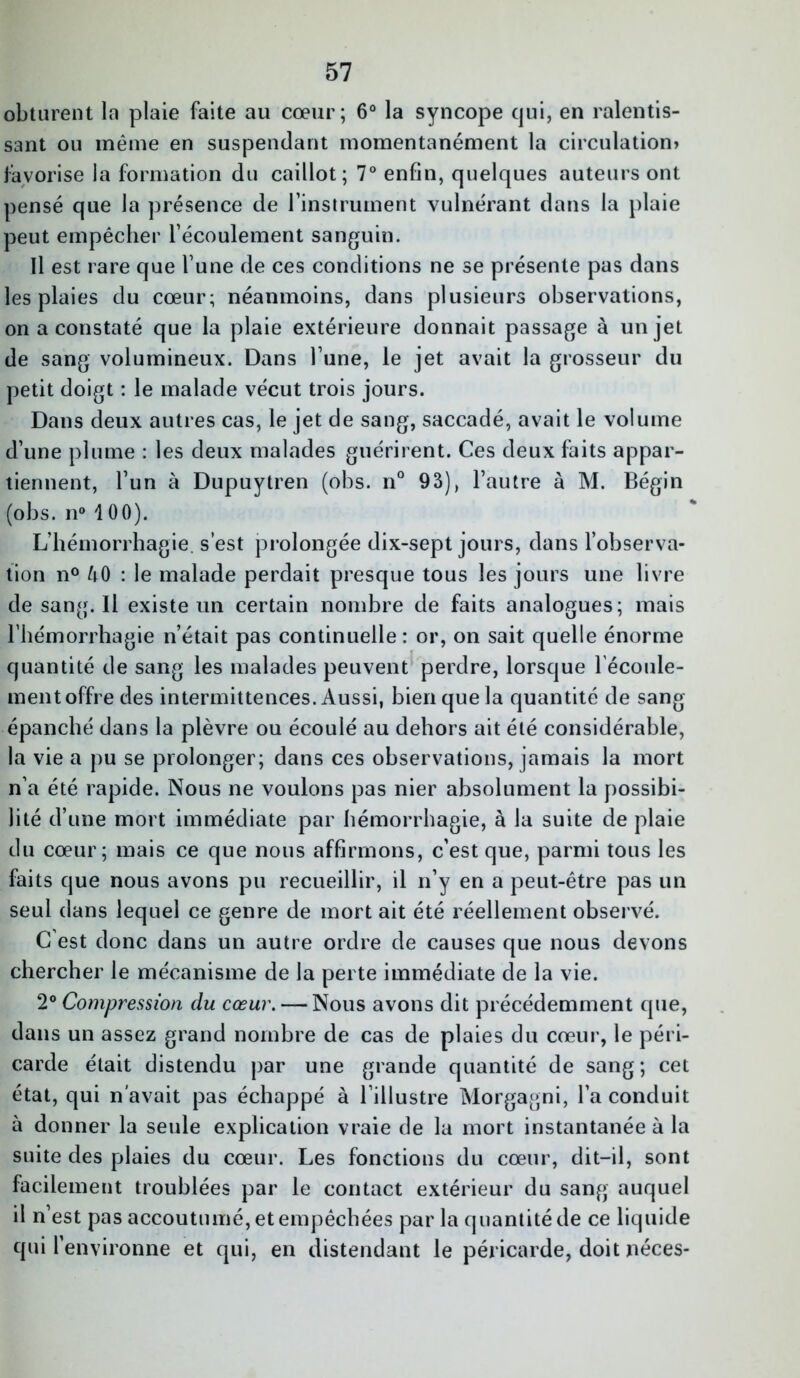 obturent la plaie faite au cœur; 6° la syncope qui, en ralentis- sant ou même en suspendant momentanément la circulation» favorise la formation du caillot; 7° enfin, quelques auteurs ont pensé que la présence de l’instrument vulnérant dans la plaie peut empêcher l’écoulement sanguin. Il est rare que l’une de ces conditions ne se présente pas dans les plaies du cœur; néanmoins, dans plusieurs observations, on a constaté que la plaie extérieure donnait passage à un jet de sang volumineux. Dans l’une, le jet avait la grosseur du petit doigt : le malade vécut trois jours. Dans deux autres cas, le jet de sang, saccadé, avait le volume d’une plume : les deux malades guérirent. Ces deux faits appar- tiennent, l’un à Dupuytren (obs. n° 93), l’autre à M. Bégin (obs. n° 100). L’hémorrhagie, s’est prolongée dix-sept jours, dans l’observa- tion n° AO : le malade perdait presque tous les jours une livre de sang. Il existe un certain nombre de faits analogues; mais l’hémorrhagie n’était pas continuelle: or, on sait quelle énorme quantité de sang les malades peuvent perdre, lorsque l'écoule- ment offre des intermittences. Aussi, bien que la quantité de sang épanché dans la plèvre ou écoulé au dehors ait été considérable, la vie a pu se prolonger; dans ces observations, jamais la mort n’a été rapide. Nous ne voulons pas nier absolument la possibi- lité d’une mort immédiate par hémorrhagie, à la suite de plaie du cœur; mais ce que nous affirmons, c’est que, parmi tous les faits que nous avons pu recueillir, il n’y en a peut-être pas un seul dans lequel ce genre de mort ait été réellement observé. C est donc dans un autre ordre de causes que nous devons chercher le mécanisme de la perte immédiate de la vie. 2° Compression du cœur. — Nous avons dit précédemment que, dans un assez grand nombre de cas de plaies du cœur, le péri- carde était distendu par une grande quantité de sang; cet état, qui n’avait pas échappé à l’illustre Morgagni, l’a conduit à donner la seule explication vraie de la mort instantanée à la suite des plaies du cœur. Les fonctions du cœur, dit-il, sont facilement troublées par le contact extérieur du sang auquel il n’est pas accoutumé, et empêchées par la quantité de ce liquide qui l’environne et qui, en distendant le péricarde, doit néces-