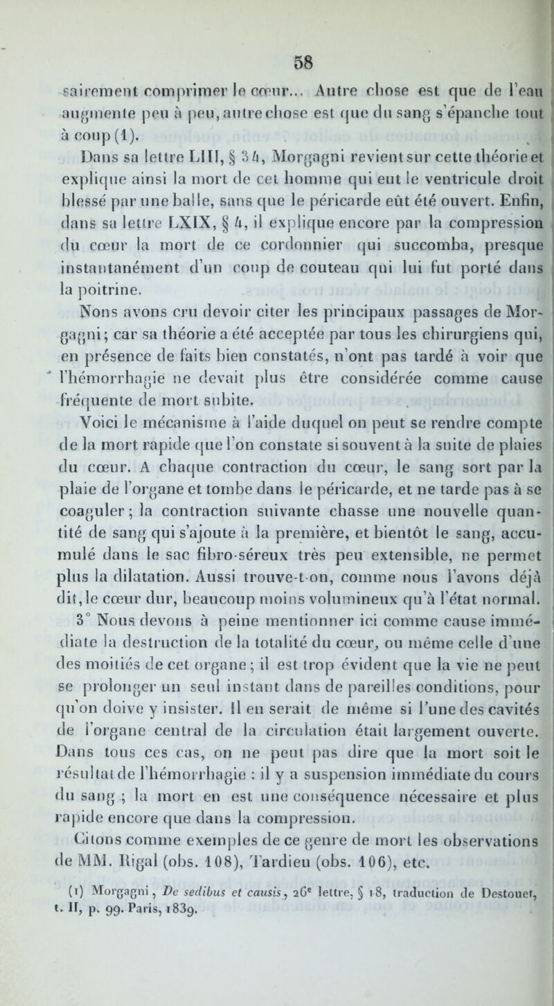 sairement comprimer le cœur... Autre chose est que de l’eau augmente peu à peu, autre chose est que du sang s’épanche tout à coup (1). Dans sa lettre LUI, § 3à, Morgagni revient sur cette théorie et explique ainsi la mort de cet homme qui eut le ventricule droit blessé par une balle, sans que le péricarde eût été ouvert. Enfin, dans sa lettre LXIX, § h, il explique encore par la compression du cœur la mort de ce cordonnier qui succomba, presque instantanément d’un coup de couteau qui lui fut porté dans la poitrine. Nons avons cru devoir citer les principaux passages de Mor- gagni; car sa théorie a été acceptée par tous les chirurgiens qui, en présence de faits bien constatés, n’ont pas tardé à voir que l’hémorrhagie ne devait plus être considérée comme cause fréquente de mort subite. Voici le mécanisme à l’aide duquel on peut se rendre compte de la mort rapide que l’on constate si souvent à la suite de plaies du cœur. A chaque contraction du cœur, le sang sort par la plaie de l’organe et tombe dans le péricarde, et ne tarde pas à se coaguler ; la contraction suivante chasse une nouvelle quan- tité de sang qui s’ajoute à la première, et bientôt le sang, accu- mulé dans le sac fibro-séreux très peu extensible, ne permet plus la dilatation. Aussi trouve-t-on, comme nous l’avons déjà dit,le cœur dur, beaucoup moins volumineux qu’à l’état normal. 3° Nous devons à peine mentionner ici comme cause immé- diate la destruction de la totalité du cœur, ou même celle d’une des moitiés de cet organe ; il est trop évident que la vie ne peut se prolonger un seul instant dans de pareilles conditions, pour qu’on doive y insister. Il en serait de même si l’une des cavités de l’organe central de la circulation était largement ouverte. Dans tous ces cas, on ne peut pas dire que la mort soit le résultat de l’hémorrhagie : il y a suspension immédiate du cours du sang .; la mort en est une conséquence nécessaire et plus rapide encore que dans la compression. Citons comme exemples de ce genre de mort les observations de MM. ltigal (obs. 108), Tardieu (obs. 106), etc. (i) Morgagni, De sedibus et causis, 26e lettre, § 18, traduction de Destouet, t. It, p, 99. Paris, i83g.