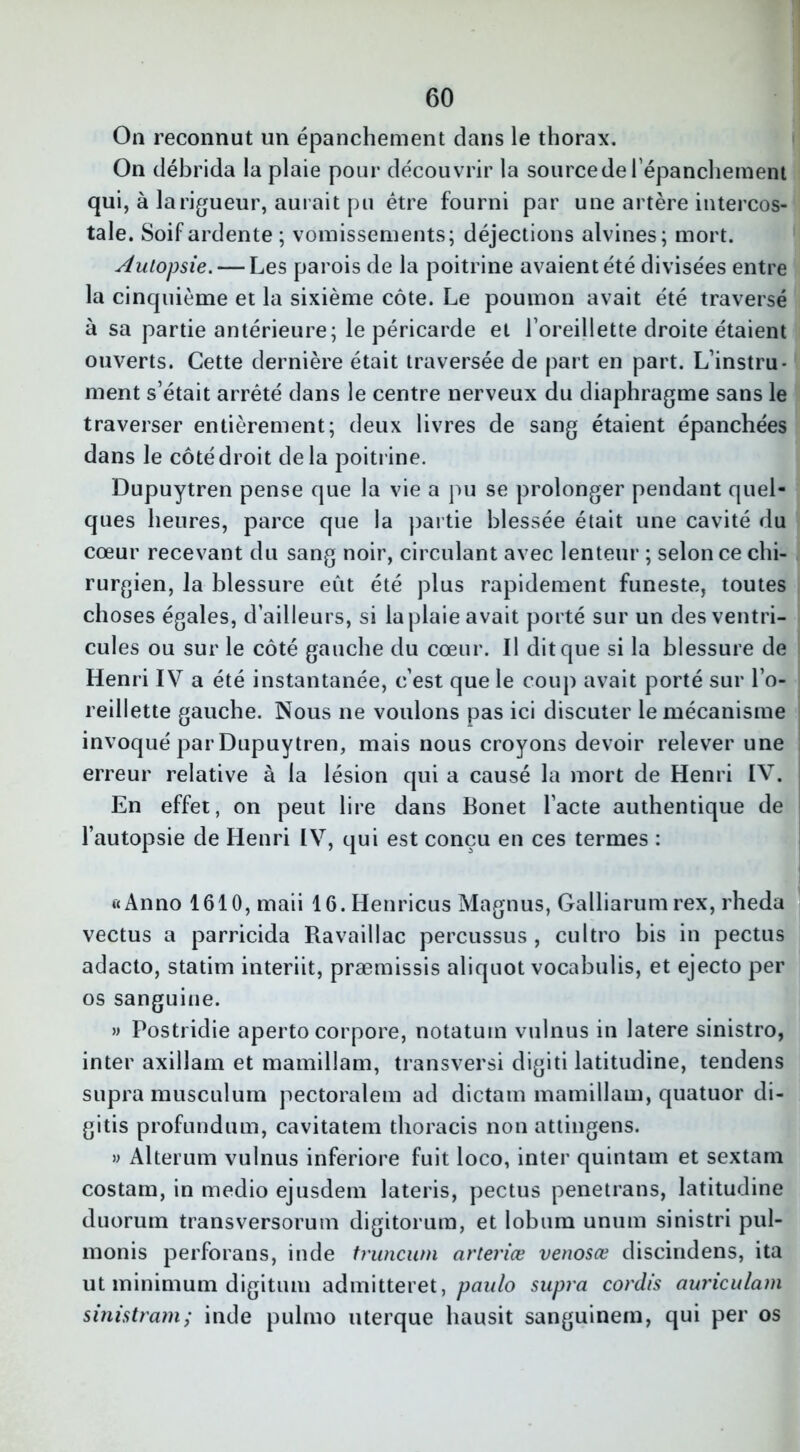 On reconnut un épanchement dans le thorax. On débrida la plaie pour découvrir la sourcede l'épanchement qui, à langueur, aurait pu être fourni par une artère intercos- tale. Soif ardente ; vomissements; déjections alvines; mort. Autopsie. — Les parois de la poitrine avaient été divisées entre la cinquième et la sixième côte. Le poumon avait été traversé à sa partie antérieure; le péricarde et l’oreillette droite étaient ouverts. Cette dernière était traversée de part en part. L’instru- ment s’était arrêté dans le centre nerveux du diaphragme sans le traverser entièrement; deux livres de sang étaient épanchées dans le côté droit delà poitrine. Dupuytren pense que la vie a pu se prolonger pendant quel- ques heures, parce que la partie blessée était une cavité du cœur recevant du sang noir, circulant avec lenteur ; selon ce chi- rurgien, la blessure eût été plus rapidement funeste, toutes choses égales, d’ailleurs, si la plaie avait porté sur un des ventri- cules ou sur le côté gauche du cœur. Il dit que si la blessure de Henri IV a été instantanée, c’est que le coup avait porté sur l’o- reillette gauche. Nous ne voulons pas ici discuter le mécanisme invoqué par Dupuytren, mais nous croyons devoir relever une erreur relative à la lésion qui a causé la mort de Henri IV. En effet, on peut lire dans Bonet l’acte authentique de l’autopsie de Henri IV, qui est conçu en ces termes : ftAnno 1610, maii 16.Henricus Magnus, Galliarum rex, rheda vectus a parricida Ravaillac percussus , cultro bis in pectus adacto, statim interiit, præmissis aliquot vocabulis, et ejecto per os sanguine. » Postridie aperto corpore, notatum vulnus in latere sinistro, inter axillam et mamillam, transversi digiti latitudine, tendens supra musculum pectoralem ad dictam mamillam, quatuor di- gitis profundum, cavitatem thoracis non attingens. » Alterum vulnus inferiore fuit loco, inter quintam et sextam costam, in medio ejusdem lateris, pectus penetrans, latitudine duorum transversorum digitorum, et lobum unum sinistri pul- monis perforans, inde truncum cirteriœ venosœ discindens, ita ut minimum digitiuu admitteret, paulo supra cordis auriculam sinistram; inde pulmo uterque liausit sanguinern, qui per os