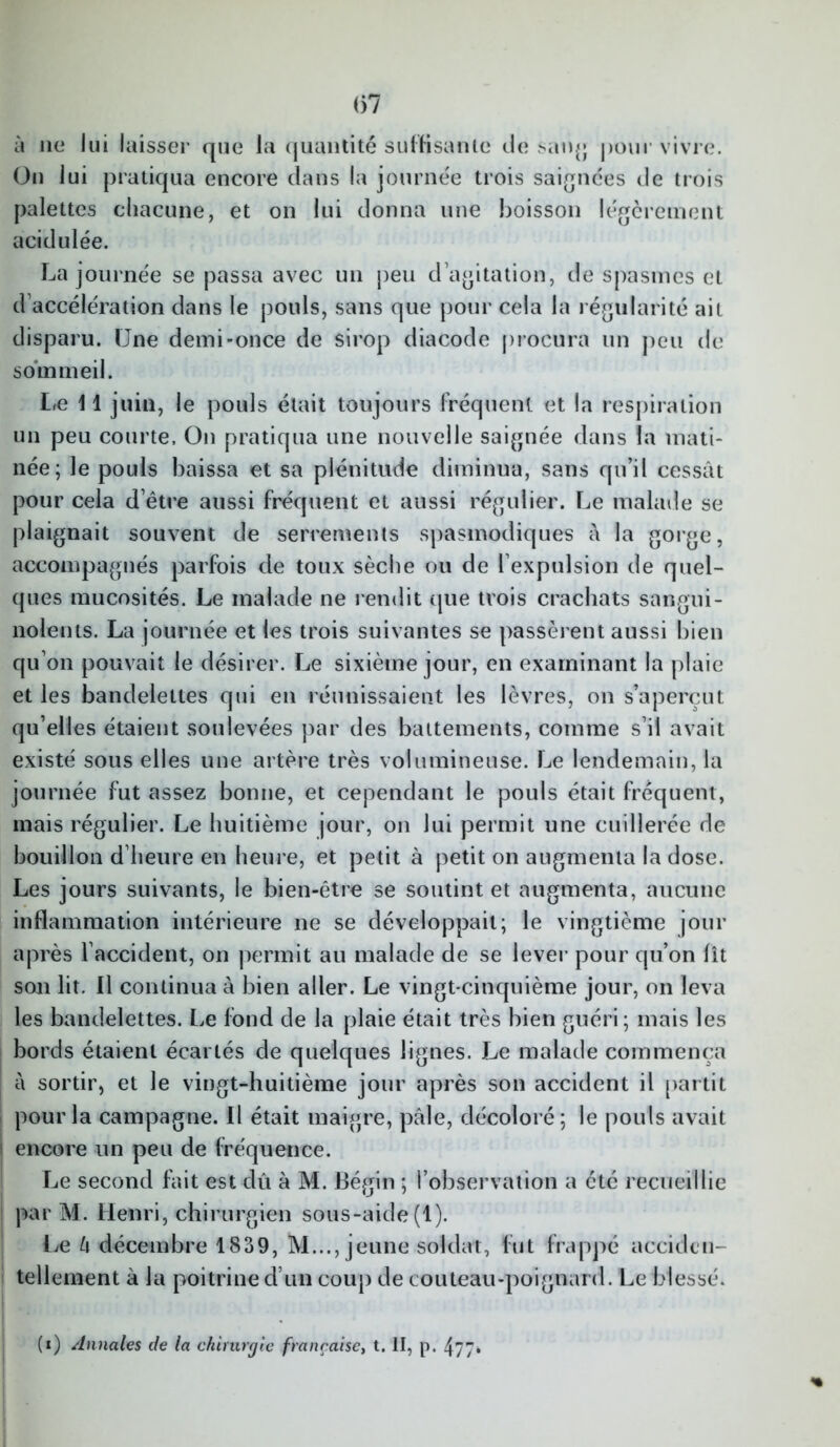 (57 à 11e lui laisser que la quantité suffisante de sang pour vivre. On lui pratiqua encore dans la journée trois saignées de trois palettes chacune, et on lui donna une boisson légèrement acidulée. La journée se passa avec un peu d’agitation, de spasmes et d’accélération dans le pouls, sans que pour cela la régularité ait disparu. Une demi-once de sirop diacode procura un peu de sommeil. L/e 11 juin, le pouls était toujours fréquent et la respiration un peu courte. On pratiqua une nouvelle saignée dans la mati- née; le pouls baissa et sa plénitude diminua, sans qu’il cessât pour cela d’être aussi fréquent et aussi régulier. Le malade se plaignait souvent de serrements spasmodiques à la gorge, accompagnés parfois de toux sèche ou de l’expulsion de quel- ques mucosités. Le malade ne rendit que trois crachats sangui- nolents. La journée et les trois suivantes se passèrent aussi bien qu’on pouvait le désirer. Le sixième jour, en examinant la plaie et les bandelettes qui en réunissaient les lèvres, on s’aperçut qu’elles étaient soulevées par des battements, comme s’il avait existé sous elles une artère très volumineuse. Le lendemain, la journée fut assez bonne, et cependant le pouls était fréquent, mais régulier. Le huitième jour, on lui permit une cuillerée de bouillon d’heure en heure, et petit à petit on augmenta la dose. Les jours suivants, le bien-être se soutint et augmenta, aucune inflammation intérieure ne se développait; le vingtième jour après l’accident, on permit au malade de se lever pour qu’on lit son lit. Il continua à bien aller. Le vingt-cinquième jour, on leva les bandelettes. Le fond de la plaie était très bien guéri; mais les bords étaient écartés de quelques lignes. Le malade commença à sortir, et le vingt-huitième jour après son accident il partit pour la campagne. Il était maigre, pâle, décoloré; le pouls avait encore un peu de fréquence. Le second fait est dû à M. Bégin ; l’observation a été recueillie par M. Henri, chirurgien sous-aide (1). Le U décembre 1839, M..., jeune soldat, fut frappé acciden- tellement à la poitrine d’un coup de couteau-poignard. Le blessé. (i) Annales de la chirurgie française, t. II, p. 477*