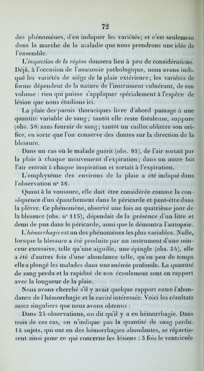 des phénomènes, d’en indiquer les variétés; et c’est seulement dans la marche de la maladie que nous prendrons une idée de l’ensemble. L’inspection de la région donnera lieu à peu de considérations. Déjà, à l’occasion de l’anatomie pathologique, nous avons indi- qué les variétés de siège de la plaie extérieure; les variétés de forme dépendent de la nature de l’instrument vulnérant, de son volume : rien qui puisse s’appliquer spécialement à l’espèce de lésion que nous étudions ici. La plaie des parois thoraciques livre d’abord passage à une quantité variable de sang; tantôt elle reste fistuleuse, suppure (obs. 58) sans fournir de sang; tantôt un caillot oblitère son ori- fice, en sorte que l’on conserve des doutes sur la direction de la blessure. Dans un cas où le malade guérit (obs. 93), de l’air sortait par la plaie à chaque mouvement d’expiration; dans un autre fait l’air entrait à chaque inspiration et sortait à l’expiration. L’emphysème des environs de la plaie a été indiqué dans l’observation n° 36. Quant à la voussure, elle doit être considérée comme la con- séquence d’un épanchement dans le péricarde et peut-être dans la plèvre. Ce phénomène, observé une Ibis au quatrième jour de la blessure (obs. n° 115), dépendait de la .présence d’un litre et demi de pus dans le péricarde, ainsi que le démontra l’autopsie. L7(é/?2or?7m^/eestun des phénomènes les plus variables. Nulle, lorsque la blessure a été produite par un instrument d’une min- ceur excessive, telle qu’une aiguille, une épingle (obs. 3 4), elle a été d’autres fois d’une abondance telle, qu’en peu de temps elle a plongé les malades dans une anémie profonde. La quantité de sang perdu et la rapidité de son écoulement sont en rapport avec la longueur de la plaie. Nous avons cherché s’il y avait quelque rapport entre l’abon- dance de l'hémorrhagie et la cavité intéressée. Voici les résultats assez singuliers que nous avons obtenus : Dans 25 observations, on dit qu’il y a eu hémorrhagie. Dans trois de ces cas, on n’indique pas la quantité de sang perdu. 14 sujets, qui ont eu des hémorrhagies abondantes, se répartis- sent ainsi pour ce qui concerne les lésions : 5 fois le ventricule