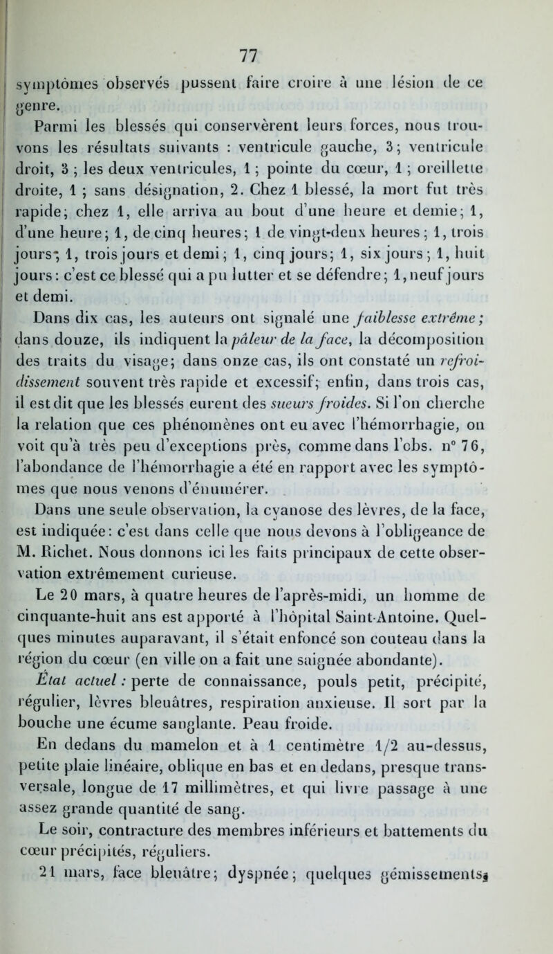 symptômes observés pussent faire croire à une lésion de ce genre. Parmi les blessés qui conservèrent leurs forces, nous trou- vons les résultats suivants : ventricule gauche, 3; ventricule droit, 3 ; les deux ventricules, 1 ; pointe du cœur, 1 ; oreillette droite, 1 ; sans désignation, 2. Chez 1 blessé, la mort fut très rapide; chez 1, elle arriva au bout d’une heure et demie; 1, d’une heure; 1, de cinq heures; 1 de vingt-deux heures; 1, trois jours* 1, trois jours et demi; 1, cinq jours; 1, six jours; 1, huit jours : c’est ce blessé qui a pu lutter et se défendre; 1, neuf jours et demi. Dans dix cas, les auteurs ont signalé une faiblesse extrême; dans douze, ils indiquent la pâleur de la face, la décomposition des traits du visage; dans onze cas, ils ont constaté un refroi- dissement souveut très rapide et excessif; enlin, dans trois cas, il est dit que les blessés eurent des sueurs froides. Si Ion cherche la relation que ces phénomènes ont eu avec l’hémorrhagie, on voit qu’à très peu d’exceptions près, comme dans lobs. n°76, l’abondance de l’hémorrhagie a été en rapport avec les symptô- mes que nous venons d’énumérer. Dans une seule observation, la cyanose des lèvres, de la face, est indiquée: c’est dans celle que nous devons à l’obligeance de M. Richet. Nous donnons ici les faits principaux de cette obser- vation extrêmement curieuse. Le 20 mars, à quatre heures de l’après-midi, un homme de cinquante-huit ans est apporté à l’hôpital Saint-Antoine. Quel- ques minutes auparavant, il s’était enfoncé son couteau dans la région du cœur (en ville on a fait une saignée abondante). Etat actuel : perte de connaissance, pouls petit, précipité, régulier, lèvres bleuâtres, respiration anxieuse. Il sort par la bouche une écume sanglante. Peau froide. En dedans du mamelon et à 1 centimètre 1/2 au-dessus, petite plaie linéaire, oblique en bas et en dedans, presque trans- versale, longue de 17 millimètres, et qui livre passage à une assez grande quantité de sang. Le soir, contracture des membres inférieurs et battements du cœur précipités, réguliers. 21 mars, face bleuâtre; dyspnée; quelques gémissements^