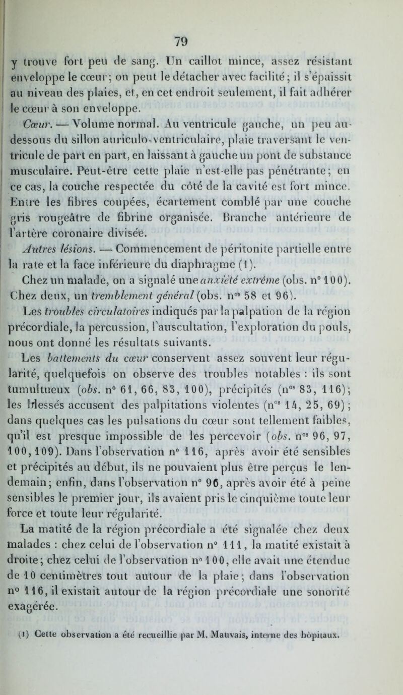 y trouve fort peu de sang. Un caillot mince, assez re'sistant enveloppe le cœur; on peut le détacher avec facilité; il s’épaissit au niveau des plaies, et, en cet endroit seulement, il fait adhérer le cœur à son enveloppe. Cœur. — Volume normal. Au ventricule gauche, un peu au- dessous du sillon auriculo-ventriculaire, plaie traversant le ven- tricule de part en part, en laissant à gauche un pont de substance musculaire. Peut-être cette plaie n’est-elle pas pénétrante; en ce cas, la couche respectée du côté de la cavité est fort mince. Entre les fibres coupées, écartement comblé par une couche gris rougeâtre de fibrine organisée. Branche antérieure de l’artère coronaire divisée. Autres lésions. — Commencement de péritonite partielle entre la rate et la face inférieure du diaphragme (1). Chez un malade, on a signalé une anxiété extrême (obs. n° 100). Chez deux, un tremblement général (ohs. nos 58 et 96). Les troubles circulatoires indiqués parla palpation de la région précordiale, la percussion, l’auscultation, l’exploration du pouls, nous ont donné les résultats suivants. Les battements du cœur conservent assez souvent leur régu- larité, quelquefois on observe des troubles notables : ils sont tumultueux (obs. n° 61, 66, 83, 100), précipités (nos 83, 116); les blessés accusent des palpitations violentes (nos là, 25, 69); dans quelques cas les pulsations du cœur sont tellement faibles, qu’il est presque impossible de les percevoir (obs. n08 96, 97, 100,109). Dans l’observation n° 116, après avoir été sensibles et précipités au début, ils ne pouvaient plus être perçus le len- demain; enfin, dans l’observation n° 96, après avoir été à peine sensibles le premier jour, ils avaient pris le cinquième toute leur force et toute leur régularité. La matité de la région précordiale a été signalée chez deux malades : chez celui de l’observation n° 111, la matité existait à droite; chez celui de l’observation n° 100, elle avait une étendue de 10 centimètres tout autour de la plaie; dans l’observation n° 116, il existait autour de la région précordiale une sonorité exagérée. (i) Celte observation a été recueillie par M. Mauvais, interne des hôpitaux.